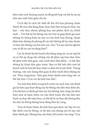 nguyên Tắc cải Tiến liên Tục
333
diện một cách thường xuyên, tự động kết hợp với bất kỳ sự cải
tiến nào xuất hiện giữa chu kỳ.
Có lẽ đây là cách tốt nhất để thể chế hóa phương châm
thách đố mọi thứ đang được thực hiện bên trong tổ chức của
bạn – việc làm, nhóm, phòng ban, sản phẩm, dịch vụ, chính
sách… Tìm bất kỳ hệ thống nào tốt hơn sẽ giúp đánh giá xem
những hệ thống hiện tại này có cần thiết hay không. Quan
điểm bảo dưỡng dự phòng để cải tiến không để lại mâu thuẫn
và hạn chế những câu hỏi tiêu cực, như “Tại sao anh lại nghiên
cứu về đề tài mà tôi đang làm?”.
Các kỹ thuật lên kế hoạch như bảng công tác và các tập hồ
sơ có thể áp dụng cho những vấn đề phức tạp hơn như: biểu
đồ phát triển thời gian, viễn cảnh theo thời điểm... và bắt đầu
những kỹ thuật đơn giản trước. Bạn có thể tiến đến một kế
hoạch tinh tế hơn khi bạn nhận ra điều đó là cần thiết. Thông
thường, việc ước lượng thời gian là khó tránh khỏi những sai
sót. Theo Augustine, “thời gian hoàn thành một công việc có
thể dài hơn 1/3 so với dự kiến ban đầu”.
Tại mỗi thời điểm trong lịch trình cải cách, bạn cần đánh
giá lại hiệu quả hoạt động của hệ thống cho đến thời điểm đó.
Cho dù bạn có đánh giá liên tục hay không, bạn cũng cần thực
hiện một số bước kiểm tra cần thiết trước khi bắt đầu tiến
hành sự thay đổi tiếp theo, có thể đó là sự thay đổi không khả
thi nếu hệ thống không hoạt động theo kỳ vọng.
Tiêu chí hoặc thước đo tính hiệu quả được xác lập với các
đặc điểm của hệ thống, và dữ liệu của những yếu tố này cần
được đánh giá. Nhưng hãy cẩn thận, Ed Lawler nói rằng: “Con
 