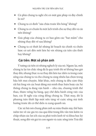 nguyên Tắc cải Tiến liên Tục
335
• Có phải chúng ta nghĩ chỉ có một giải pháp và đây chính
là nó?
• Chúng ta có định “sửa chữa trước khi hỏng” không?
• Chúng ta có chuẩn bị một lịch trình cho sự thay đổi và cải
tiến không?
• Giải pháp của chúng ta có bao gồm các “hạt mầm” cho
những thay đổi về sau không?
• Chúng ta có thiết kế những kế hoạch tài chính và chiến
lược có xét đến mối liên hệ với những cải tiến cần thiết
hay không?
Cải tiến: Một số phản ánh
Ý tưởng cải tiến có những nghịch lý của nó. Ngược lại, mỗi
chúng ta lại tin chắc rằng đã là quy trình thì sẽ không bao giờ
thay đổi; nhưng thực ra sự thay đổi liên tục diễn ra trong cuộc
sống của chúng ta và cho chúng ta càng nhiều lựa chọn trong
hầu hết mọi chuyện. Mặt khác, mỗi chúng ta đều cảm thấy
rất hài lòng với các hoạt động mà mình thực hiện hoặc các hệ
thống chúng ta đang vận hành – nhà cửa, chương trình thể
thao, thăm viếng họ hàng, quy chế điều hành công việc của
bạn, các lễ nghi của cộng đồng chúng ta. Thật may, đó là
phương tiện thiết lập một nền tảng về cuộc sống mà tình
huống trước đó có thể diễn ra xung quanh nó.
Các xã hội nói chung phản ánh sự mâu thuẫn này, thể hiện
niềm tin về các giá trị của quá khứ trong khi vẫn tìm kiếm và
chấp nhận các lợi ích của sự phát triển kinh tế và khoa học kỹ
thuật, song đối với giá trị con người và cuộc sống trên Trái đất
 