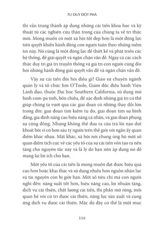 Tư duy ĐộT phá
336
thì vẫn trung thành áp dụng những cải tiến khoa học và kỹ
thuật từ các nghiên cứu thận trọng của chúng ta về tri thức
mới. Mong muốn có một xã hội tốt đẹp hơn là một động lực
tiên quyết khiến hành động con người tuân theo những niềm
tin này. Nó cũng là một động lực để thiết kế và phát triển các
hệ thống, để giải quyết và ngăn chặn vấn đề. Ngay cả các cách
thức duy trì giá trị truyền thống và giá trị con người cũng đòi
hỏi những hành động giải quyết vấn đề và ngăn chặn vấn đề.
Vậy sự cải tiến đòi hỏi điều gì? Giáo sư chuyên ngành
quản lý và tổ chức Jim O’Toole, Giám đốc điều hành Viện
Lãnh đạo, thuộc Đại học Southern California, sử dụng mô
hình com-pa tĩnh, bốn chiều, để xác định những giá trị có thể
giúp chúng ta vượt qua các giai đoạn có những thay đổi lớn
trong đời: giai đoạn tìm kiếm tự do, giai đoạn tìm sự bình
đẳng, gia đình nâng cao hiệu năng cá nhân, và giai đoạn phụng
sự cộng đồng. Nhưng không thể đưa ra câu trả lời nào dứt
khoát bởi vì có hơn sáu tỷ người trên thế giới với ngần ấy quan
điểm khác nhau. Mặt khác, xã hội nói chung ủng hộ một số
quan điểm tích cực về các yếu tố của sự cải tiến vốn tạo ra nền
tảng cho nguyên tắc này và là lý do bạn nên áp dụng nó để
mang lại lợi ích cho bạn.
Một yếu tố của cải tiến là mong muốn đạt được hiệu quả
cao hơn hoặc khai thác và sử dụng nhiều hơn nguồn nhân lực
và tài nguyên còn bị giới hạn. Một số tiêu chí mà con người
nghĩ đến: năng suất tốt hơn, hiệu năng cao, lợi nhuận tăng,
dịch vụ cải thiện, chất lượng cải tiến, thị phần mở rộng, mối
quan hệ với cử tri được cải thiện, năng lực sản xuất và cung
ứng dịch vụ được cải thiện. Mặc dù đây có thể là một mục
 