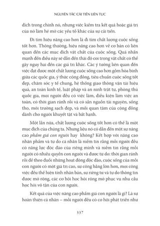 nguyên Tắc cải Tiến liên Tục
337
đích trong chính nó, nhưng việc kiểm tra kết quả hoặc giá trị
của nó làm hé mở các yếu tố khác của sự cải tiến.
Đi tìm hiệu năng cao hơn là đi tìm chất lượng cuộc sống
tốt hơn. Thông thường, hiệu năng cao hơn về cơ bản có liên
quan đến các mục đích vật chất của cuộc sống. Quá nhấn
mạnh đến điều này sẽ dẫn đến thái độ coi trọng vật chất có thể
gây nguy hại đến các giá trị khác. Các ý tưởng liên quan đến
việc đạt được một chất lượng cuộc sống cao hơn gồm hòa bình
giữa các quốc gia, ý thức cộng đồng, tiêu chuẩn cuộc sống tốt
đẹp, chăm sóc y tế chung, hệ thống giao thông vận tải hiệu
quả, an toàn kinh tế, luật pháp và an ninh trật tự, phòng thủ
quốc gia, mọi người đều có việc làm, điều kiện làm việc an
toàn, có thời gian rảnh rỗi và có sẵn nguồn tài nguyên, sống
thọ, môi trường sạch đẹp, và mối quan tâm của cộng đồng
dành cho người khuyết tật và bất hạnh.
Một lần nữa, chất lượng cuộc sống tốt hơn có thể là một
mục đích của chúng ta. Nhưng liệu nó có dẫn đến một sự nâng
cao phẩm giá con người hay không? Kết hợp với nâng cao
nhân phẩm và tự do cá nhân là niềm tin rằng mỗi người đều
có năng lực độc đáo của riêng mình và niềm tin rằng mỗi
người có nhiều quyền con người và được tự do: thời gian rảnh
rỗi để theo đuổi những hoạt động độc đáo, cuộc sống của mỗi
con người có một giá trị cao, sự công bằng lớn hơn, mọi công
việc đều thể hiện tính nhân bản, sự riêng tư và tự do thông tin
được mở rộng, các cơ hội học hỏi rộng mở phục vụ nhu cầu
học hỏi vô tận của con người.
Kết quả của việc nâng cao phẩm giá con người là gì? Là sự
hoàn thiện cá nhân – mỗi người đều có cơ hội phát triển như
 