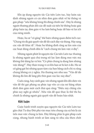 Tư duy ĐộT phá
340
Khi áp dụng nguyên tắc Cải tiến Liên tục, hãy luôn xác
định những người có cái nhìn đơn giản nhất về hệ thống và
giải pháp: “nếu không hỏng thì đừng chỉnh sửa”. Đây là những
người thường phản đối các đề xuất cải tiến hệ thống hoặc giải
pháp hiện tại, đơn giản vì họ lười biếng hoặc để bảo vệ lợi ích
của riêng mình.
Hoặc, họ sẽ “cố gắng” thể hiện những quan điểm tích cực:
“Chúng tôi đã giải quyết vấn đề đó cách đây vài tháng. Hãy sang
các vấn đề khác đi”. Hoặc họ khẳng định rằng sự lộn xộn của
các hoạt động chỉnh đốn là “cách chúng tôi làm việc ở đây”.
Những người phớt lờ nguyên tắc Cải tiến Liên tục thường
là những người quá chú trọng nỗ lực làm đúng mọi việc mà
không thể dừng lại và hỏi: “Có phải chúng ta đang làm những
việc đúng?”. Hãy thận trọng vì có khi bạn sẽ bị kẹt ở đó. Họ sẽ
cố gắng gạt bỏ những quan tâm của bạn bằng cách chỉ ra rằng
chúng không có ý nghĩa. Họ thường nói như sau: “Vấn đề đó
không đủ lớn để lãng phí thời gian vào lúc này đâu!”.
Cuối cùng, hãy cảnh giác với những người khi đối diện với
vấn đề thì gạt phăng sự phức tạp vốn có của nó bằng nhận
định đơn giản một cách thái quá rằng: “Điều này chẳng cần
phải suy nghĩ gì nhiều”. Nếu vấn đề quả thực là thế thì họ
chính là những người giải quyết vấn đề hoàn hảo nhất.
Kết luận
Cuộc hành trình xuyên qua nguyên tắc Cải tiến Liên tục
gắn chặt Tư duy Đột phá vào mục tiêu chung của xã hội là cải
tiến mọi việc chúng ta làm. Đây không phải là giải pháp cuối
cùng, nhưng hành trình sẽ làm sáng tỏ nhu cầu then chốt
 