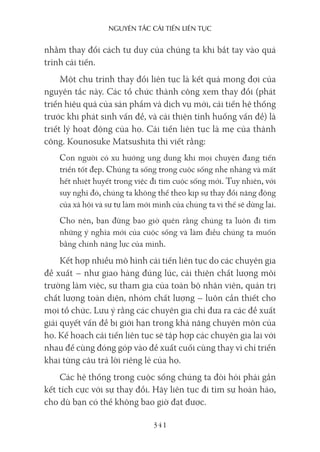 nguyên Tắc cải Tiến liên Tục
341
nhằm thay đổi cách tư duy của chúng ta khi bắt tay vào quá
trình cải tiến.
Một chu trình thay đổi liên tục là kết quả mong đợi của
nguyên tắc này. Các tổ chức thành công xem thay đổi (phát
triển hiệu quả của sản phẩm và dịch vụ mới, cải tiến hệ thống
trước khi phát sinh vấn đề, và cải thiện tình huống vấn đề) là
triết lý hoạt động của họ. Cải tiến liên tục là mẹ của thành
công. Kounosuke Matsushita thì viết rằng:
Con người có xu hướng ung dung khi mọi chuyện đang tiến
triển tốt đẹp. Chúng ta sống trong cuộc sống nhẹ nhàng và mất
hết nhiệt huyết trong việc đi tìm cuộc sống mới. Tuy nhiên, với
suy nghĩ đó, chúng ta không thể theo kịp sự thay đổi năng động
của xã hội và sự tự làm mới mình của chúng ta vì thế sẽ dừng lại.
Cho nên, bạn đừng bao giờ quên rằng chúng ta luôn đi tìm
những ý nghĩa mới của cuộc sống và làm điều chúng ta muốn
bằng chính năng lực của mình.
Kết hợp nhiều mô hình cải tiến liên tục do các chuyên gia
đề xuất – như giao hàng đúng lúc, cải thiện chất lượng môi
trường làm việc, sự tham gia của toàn bộ nhân viên, quản trị
chất lượng toàn diện, nhóm chất lượng – luôn cần thiết cho
mọi tổ chức. Lưu ý rằng các chuyên gia chỉ đưa ra các đề xuất
giải quyết vấn đề bị giới hạn trong khả năng chuyên môn của
họ. Kế hoạch cải tiến liên tục sẽ tập hợp các chuyên gia lại với
nhau để cùng đóng góp vào đề xuất cuối cùng thay vì chỉ triển
khai từng câu trả lời riêng lẻ của họ.
Các hệ thống trong cuộc sống chúng ta đòi hỏi phải gắn
kết tích cực với sự thay đổi. Hãy liên tục đi tìm sự hoàn hảo,
cho dù bạn có thể không bao giờ đạt được.
 