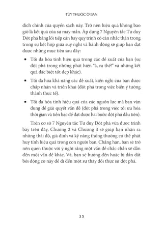 Tùy Thuộc ở bạn
35
đích chính của quyển sách này. Trở nên hiệu quả không bao
giờ là kết quả của sự may mắn. Áp dụng 7 Nguyên tắc Tư duy
Đột phá bằng lối tiếp cận hay quy trình có cân nhắc thận trọng
trong sự kết hợp giữa suy nghĩ và hành động sẽ giúp bạn đạt
được những mục tiêu sau đây:
• Tối đa hóa tính hiệu quả trong các đề xuất của bạn (sự
đột phá trong những phát hiện “à, ra thế!” và những kết
quả đặc biệt tốt đẹp khác).
• Tối đa hóa khả năng các đề xuất, kiến nghị của bạn được
chấp nhận và triển khai (đột phá trong việc biến ý tưởng
thành thực tế).
• Tối đa hóa tính hiệu quả của các nguồn lực mà bạn vận
dụng để giải quyết vấn đề (đột phá trong việc tối ưu hóa
thời gian và tiền bạc để đạt được hai bước đột phá đầu tiên).
Trên cơ sở 7 Nguyên tắc Tư duy Đột phá vừa được trình
bày trên đây, Chương 2 và Chương 3 sẽ giúp bạn nhận ra
những thái độ, giả định và kỹ năng thông thường có thể phát
huy tính hiệu quả trong con người bạn. Chẳng hạn, bạn sẽ trở
nên quen thuộc với ý nghĩ rằng một vấn đề chắc chắn sẽ dẫn
đến một vấn đề khác. Và, bạn sẽ hướng đến hoặc bị dẫn dắt
bởi động cơ này để đi đến một sự thay đổi thực sự đột phá.
 