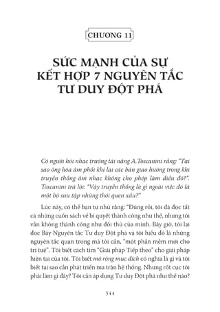 344
Chương 11
sứC MẠNH Của sự
kết Hợp 7 NgUYêN tắC
tư dUY đỘt pHá
Có người hỏi nhạc trưởng tài năng A.Toscanini rằng: “Tại
sao ông hòa âm phối khí lại các bản giao hưởng trong khi
truyền thống âm nhạc không cho phép làm điều đó?”.
Toscanini trả lời: “Vậy truyền thống là gì ngoài việc đó là
một bộ sưu tập những thói quen xấu?”
Lúc này, có thể bạn tự nhủ rằng: “Đúng rồi, tôi đã đọc tất
cả những cuốn sách về bí quyết thành công như thế, nhưng tôi
vẫn không thành công như đối thủ của mình. Bây giờ, tôi lại
đọc Bảy Nguyên tắc Tư duy Đột phá và tôi hiểu đó là những
nguyên tắc quan trọng mà tôi cần, “một phần mềm mới cho
trí tuệ”. Tôi biết cách tìm “Giải pháp Tiếp theo” cho giải pháp
hiện tại của tôi. Tôi biết mở rộng mục đích có nghĩa là gì và tôi
biết tại sao cần phát triển ma trận hệ thống. Nhưng rốt cục tôi
phải làm gì đây? Tôi cần áp dụng Tư duy Đột phá như thế nào?
 