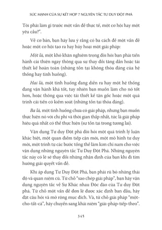 sức mạnh của sự kếT hợp 7 nguyên Tắc Tư duy ĐộT phá
345
Tôi phải làm gì trước một vấn đề thực tế, một cơ hội hay một
yêu cầu?”.
Về cơ bản, bạn hãy lưu ý rằng có ba cách để một vấn đề
hoặc một cơ hội tạo ra hay hủy hoại một giải pháp:
Một là, một khó khăn nghiêm trọng đòi hỏi bạn phải tiến
hành cải thiện ngay thông qua sự thay đổi tăng dần hoặc tái
thiết kế hoàn toàn (những tồn tại không thỏa đáng của hệ
thống hay tình huống).
Hai là, một tình huống đang diễn ra hay một hệ thống
đang vận hành khá tốt, tuy nhiên bạn muốn làm cho nó tốt
hơn, hoặc thông qua việc tái thiết kế tận gốc hoặc một quá
trình cải tiến có kiểm soát (những tồn tại thỏa đáng).
Ba là, một tình huống chưa có giải pháp, nhưng bạn muốn
thực hiện nó với chi phí và thời gian thấp nhất, tức là giải pháp
hiệu quả nhất có thể thực hiện (sự tồn tại trong tương lai).
Vận dụng Tư duy Đột phá đòi hỏi một quá trình lý luận
khác biệt, một quan điểm tiếp cận mới, một mô hình tư duy
mới, một trình tự các bước tổng thể làm kim chỉ nam cho việc
vận dụng những nguyên tắc Tư Duy Đột Phá. Những nguyên
tắc này có lẽ sẽ thay đổi những nhận định của bạn khi đi tìm
hướng giải quyết vấn đề.
Khi áp dụng Tư Duy Đột Phá, bạn phải rũ bỏ những thái
độ và quan niệm cũ. Từ chỗ “sao chép giải pháp”, bạn hãy vận
dụng nguyên tắc về Sự Khác nhau Độc đáo của Tư duy Đột
phá. Từ chỗ một vấn đề đơn lẻ được xác định ban đầu, hãy
đặt câu hỏi và mở rộng mục đích. Và, từ chỗ giải pháp “một-
cho-tất-cả”, hãy chuyển sang khái niệm “giải-pháp-tiếp-theo”.
 