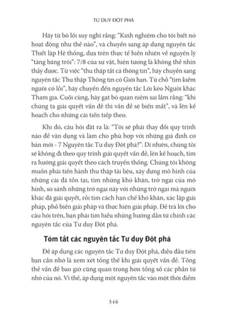 Tư duy ĐộT phá
346
Hãy từ bỏ lối suy nghĩ rằng: “Kinh nghiệm cho tôi biết nó
hoạt động như thế nào”, và chuyển sang áp dụng nguyên tắc
Thiết lập Hệ thống, dựa trên thực tế hiển nhiên về nguyên lý
“tảng băng trôi”: 7/8 của sự vật, hiện tượng là không thể nhìn
thấy được. Từ việc “thu thập tất cả thông tin”, hãy chuyển sang
nguyên tắc Thu thập Thông tin có Giới hạn. Từ chỗ “tìm kiếm
người có lỗi”, hãy chuyển đến nguyên tắc Lôi kéo Người khác
Tham gia. Cuối cùng, hãy gạt bỏ quan niệm sai lầm rằng: “khi
chúng ta giải quyết vấn đề thì vấn đề sẽ biến mất”, và lên kế
hoạch cho những cải tiến tiếp theo.
Khi đó, câu hỏi đặt ra là: “Tôi sẽ phải thay đổi quy trình
nào để vận dụng và làm cho phù hợp với những giả định cơ
bản mới - 7 Nguyên tắc Tư duy Đột phá?”. Dĩ nhiên, chúng tôi
sẽ không đi theo quy trình giải quyết vấn đề, lên kế hoạch, tìm
ra hướng giải quyết theo cách truyền thống. Chúng tôi không
muốn phải tiến hành thu thập tài liệu, xây dựng mô hình của
những cái đã tồn tại, tìm những khó khăn, trở ngại của mô
hình, so sánh những trở ngại này với những trở ngại mà người
khác đã giải quyết, rồi tìm cách hạn chế khó khăn, xác lập giải
pháp, phổ biến giải pháp và thực hiện giải pháp. Để trả lời cho
câu hỏi trên, bạn phải tìm hiểu những hướng dẫn từ chính các
nguyên tắc của Tư duy Đột phá.
Tóm tắt các nguyên tắc Tư duy Đột phá
Để áp dụng các nguyên tắc Tư duy Đột phá, điều đầu tiên
bạn cần nhớ là xem xét tổng thể khi giải quyết vấn đề. Tổng
thể vấn đề bao giờ cũng quan trọng hơn tổng số các phần tử
nhỏ của nó. Vì thế, áp dụng một nguyên tắc vào một thời điểm
 