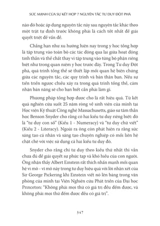 sức mạnh của sự kếT hợp 7 nguyên Tắc Tư duy ĐộT phá
347
nào đó hoặc áp dụng nguyên tắc này sau nguyên tắc khác theo
một trật tự định trước không phải là cách tốt nhất để giải
quyết triệt để vấn đề.
Chẳng hạn như xu hướng hiện nay trong y học tổng hợp
là tập trung vào toàn bộ các tác động qua lại giữa hoạt động
tinh thần và thể chất thay vì tập trung vào từng bộ phận riêng
biệt như trong quan niệm y học trước đây. Trong Tư duy Đột
phá, quá trình tổng thể sẽ thiết lập mối quan hệ biện chứng
giữa các nguyên tắc, các quy trình và bản thân bạn. Nếu sự
tiến triển ngược chiều xảy ra trong quá trình tổng thể, cảm
nhận bản năng sẽ cho bạn biết cần phải làm gì.
Phương pháp tổng hợp được cho là rất hiệu quả. Từ kết
quả nghiên cứu suốt 25 năm ròng về sinh viên của mình tại
Học viện Kỹ thuật Công nghệ Massachusetts, giáo sư tâm thần
học Benson Snyder cho rằng có hai kiểu tư duy riêng biệt: đó
là “tư duy con số” (Kiểu 1 - Numeracy) và “tư duy chữ viết”
(Kiểu 2 - Literacy). Ngoài ra ông còn phát hiện ra rằng sức
sáng tạo cá nhân và sáng tạo chuyên nghiệp có mối liên hệ
chặt chẽ với việc sử dụng cả hai kiểu tư duy đó.
Snyder cho rằng chỉ tư duy theo kiểu thứ nhất thì vẫn
chưa đủ để giải quyết sự phức tạp và khó hiểu của con người.
Ông nhận thấy Albert Einstein rất thích nhấn mạnh mối quan
hệ vi mô - vĩ mô này trong tư duy hiệu quả với lời nhận xét của
Sir George Pickering khi Einstein viết nó lên bảng trong văn
phòng của mình tại Viện Nghiên cứu Phát triển của Đại học
Princeton: “Không phải mọi thứ có giá trị đều đếm được, và
không phải mọi thứ đếm được đều có giá trị”.
 