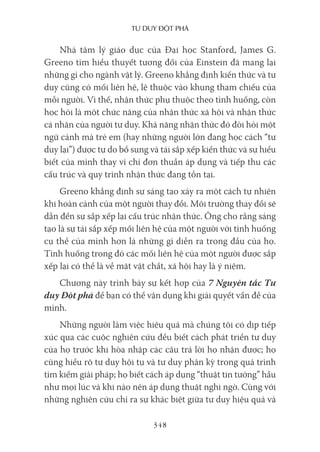 Tư duy ĐộT phá
348
Nhà tâm lý giáo dục của Đại học Stanford, James G.
Greeno tìm hiểu thuyết tương đối của Einstein đã mang lại
những gì cho ngành vật lý. Greeno khẳng định kiến thức và tư
duy cũng có mối liên hệ, lệ thuộc vào khung tham chiếu của
mỗi người. Vì thế, nhận thức phụ thuộc theo tình huống, còn
học hỏi là một chức năng của nhận thức xã hội và nhận thức
cá nhân của người tư duy. Khả năng nhận thức đó đòi hỏi một
ngữ cảnh mà trẻ em (hay những người lớn đang học cách “tư
duy lại”) được tự do bổ sung và tái sắp xếp kiến thức và sự hiểu
biết của mình thay vì chỉ đơn thuần áp dụng và tiếp thu các
cấu trúc và quy trình nhận thức đang tồn tại.
Greeno khẳng định sự sáng tạo xảy ra một cách tự nhiên
khi hoàn cảnh của một người thay đổi. Môi trường thay đổi sẽ
dẫn đến sự sắp xếp lại cấu trúc nhận thức. Ông cho rằng sáng
tạo là sự tái sắp xếp mối liên hệ của một người với tình huống
cụ thể của mình hơn là những gì diễn ra trong đầu của họ.
Tình huống trong đó các mối liên hệ của một người được sắp
xếp lại có thể là về mặt vật chất, xã hội hay là ý niệm.
Chương này trình bày sự kết hợp của 7 Nguyên tắc Tư
duy Đột phá để bạn có thể vận dụng khi giải quyết vấn đề của
mình.
Những người làm việc hiệu quả mà chúng tôi có dịp tiếp
xúc qua các cuộc nghiên cứu đều biết cách phát triển tư duy
của họ trước khi hòa nhập các câu trả lời họ nhận được; họ
cũng hiểu rõ tư duy hội tụ và tư duy phân kỳ trong quá trình
tìm kiếm giải pháp; họ biết cách áp dụng “thuật tin tưởng” hầu
như mọi lúc và khi nào nên áp dụng thuật nghi ngờ. Cùng với
những nghiên cứu chỉ ra sự khác biệt giữa tư duy hiệu quả và
 
