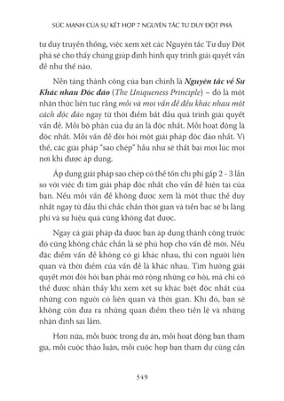 sức mạnh của sự kếT hợp 7 nguyên Tắc Tư duy ĐộT phá
349
tư duy truyền thống, việc xem xét các Nguyên tắc Tư duy Đột
phá sẽ cho thấy chúng giúp định hình quy trình giải quyết vấn
đề như thế nào.
Nền tảng thành công của bạn chính là Nguyên tắc về Sự
Khác nhau Độc đáo (The Uniqueness Principle) – đó là một
nhận thức liên tục rằng mỗi và mọi vấn đề đều khác nhau một
cách độc đáo ngay từ thời điểm bắt đầu quá trình giải quyết
vấn đề. Mỗi bộ phận của dự án là độc nhất. Mỗi hoạt động là
độc nhất. Mỗi vấn đề đòi hỏi một giải pháp độc đáo nhất. Vì
thế, các giải pháp “sao chép” hầu như sẽ thất bại mọi lúc mọi
nơi khi được áp dụng.
Áp dụng giải pháp sao chép có thể tốn chi phí gấp 2 - 3 lần
so với việc đi tìm giải pháp độc nhất cho vấn đề hiện tại của
bạn. Nếu mỗi vấn đề không được xem là một thực thể duy
nhất ngay từ đầu thì chắc chắn thời gian và tiền bạc sẽ bị lãng
phí và sự hiệu quả cũng không đạt được.
Ngay cả giải pháp đã được bạn áp dụng thành công trước
đó cũng không chắc chắn là sẽ phù hợp cho vấn đề mới. Nếu
đặc điểm vấn đề không có gì khác nhau, thì con người liên
quan và thời điểm của vấn đề là khác nhau. Tìm hướng giải
quyết mới đòi hỏi bạn phải mở rộng những cơ hội, mà chỉ có
thể được nhận thấy khi xem xét sự khác biệt độc nhất của
những con người có liên quan và thời gian. Khi đó, bạn sẽ
không còn đưa ra những quan điểm theo tiền lệ và những
nhận định sai lầm.
Hơn nữa, mỗi bước trong dự án, mỗi hoạt động bạn tham
gia, mỗi cuộc thảo luận, mỗi cuộc họp bạn tham dự cũng cần
 