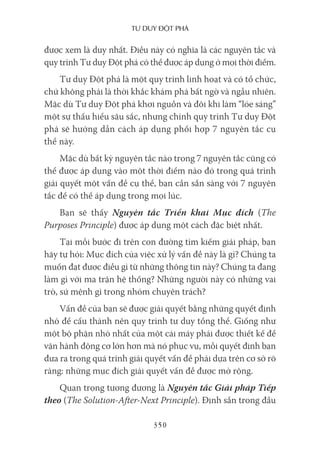 Tư duy ĐộT phá
350
được xem là duy nhất. Điều này có nghĩa là các nguyên tắc và
quy trình Tư duy Đột phá có thể được áp dụng ở mọi thời điểm.
Tư duy Đột phá là một quy trình linh hoạt và có tổ chức,
chứ không phải là thời khắc khám phá bất ngờ và ngẫu nhiên.
Mặc dù Tư duy Đột phá khơi nguồn và đôi khi làm “lóe sáng”
một sự thấu hiểu sâu sắc, nhưng chính quy trình Tư duy Đột
phá sẽ hướng dẫn cách áp dụng phối hợp 7 nguyên tắc cụ
thể này.
Mặc dù bất kỳ nguyên tắc nào trong 7 nguyên tắc cũng có
thể được áp dụng vào một thời điểm nào đó trong quá trình
giải quyết một vấn đề cụ thể, bạn cần sẵn sàng với 7 nguyên
tắc để có thể áp dụng trong mọi lúc.
Bạn sẽ thấy Nguyên tắc Triển khai Mục đích (The
Purposes Principle) được áp dụng một cách đặc biệt nhất.
Tại mỗi bước đi trên con đường tìm kiếm giải pháp, bạn
hãy tự hỏi: Mục đích của việc xử lý vấn đề này là gì? Chúng ta
muốn đạt được điều gì từ những thông tin này? Chúng ta đang
làm gì với ma trận hệ thống? Những người này có những vai
trò, sứ mệnh gì trong nhóm chuyên trách?
Vấn đề của bạn sẽ được giải quyết bằng những quyết định
nhỏ để cấu thành nên quy trình tư duy tổng thể. Giống như
một bộ phận nhỏ nhất của một cái máy phải được thiết kế để
vận hành động cơ lớn hơn mà nó phục vụ, mỗi quyết định bạn
đưa ra trong quá trình giải quyết vấn đề phải dựa trên cơ sở rõ
ràng: những mục đích giải quyết vấn đề được mở rộng.
Quan trọng tương đương là Nguyên tắc Giải pháp Tiếp
theo (The Solution-After-Next Principle). Định sẵn trong đầu
 