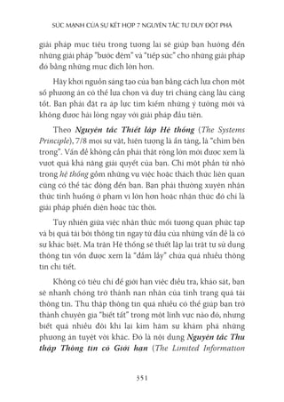 sức mạnh của sự kếT hợp 7 nguyên Tắc Tư duy ĐộT phá
351
giải pháp mục tiêu trong tương lai sẽ giúp bạn hướng đến
những giải pháp ”bước đệm” và “tiếp sức” cho những giải pháp
đó bằng những mục đích lớn hơn.
Hãy khơi nguồn sáng tạo của bạn bằng cách lựa chọn một
số phương án có thể lựa chọn và duy trì chúng càng lâu càng
tốt. Bạn phải đặt ra áp lực tìm kiếm những ý tưởng mới và
không được hài lòng ngay với giải pháp đầu tiên.
Theo Nguyên tắc Thiết lập Hệ thống (The Systems
Principle), 7/8 mọi sự vật, hiện tượng là ẩn tàng, là “chìm bên
trong”. Vấn đề không cần phải thật rộng lớn mới được xem là
vượt quá khả năng giải quyết của bạn. Chỉ một phần tử nhỏ
trong hệ thống gồm những vụ việc hoặc thách thức liên quan
cũng có thể tác động đến bạn. Bạn phải thường xuyên nhận
thức tình huống ở phạm vi lớn hơn hoặc nhận thức đó chỉ là
giải pháp phiến diện hoặc tức thời.
Tuy nhiên giữa việc nhận thức mối tương quan phức tạp
và bị quá tải bởi thông tin ngay từ đầu của những vấn đề là có
sự khác biệt. Ma trận Hệ thống sẽ thiết lập lại trật tự sử dụng
thông tin vốn được xem là “đầm lầy” chứa quá nhiều thông
tin chi tiết.
Không có tiêu chí để giới hạn việc điều tra, khảo sát, bạn
sẽ nhanh chóng trở thành nạn nhân của tình trạng quá tải
thông tin. Thu thập thông tin quá nhiều có thể giúp bạn trở
thành chuyên gia “biết tất” trong một lĩnh vực nào đó, nhưng
biết quá nhiều đôi khi lại kìm hãm sự khám phá những
phương án tuyệt vời khác. Đó là nội dung Nguyên tắc Thu
thập Thông tin có Giới hạn (The Limited Information
 