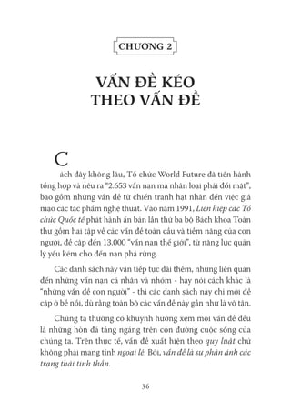 36
Chương 2
VấN đề kéo
tHeo VấN đề
C
ách đây không lâu, Tổ chức World Future đã tiến hành
tổng hợp và nêu ra “2.653 vấn nạn mà nhân loại phải đối mặt”,
bao gồm những vấn đề từ chiến tranh hạt nhân đến việc giả
mạo các tác phẩm nghệ thuật. Vào năm 1991, Liên hiệp các Tổ
chức Quốc tế phát hành ấn bản lần thứ ba bộ Bách khoa Toàn
thư gồm hai tập về các vấn đề toàn cầu và tiềm năng của con
người, đề cập đến 13.000 “vấn nạn thế giới”, từ năng lực quản
lý yếu kém cho đến nạn phá rừng.
Các danh sách này vẫn tiếp tục dài thêm, nhưng liên quan
đến những vấn nạn cá nhân và nhóm - hay nói cách khác là
“những vấn đề con người” - thì các danh sách này chỉ mới đề
cập ở bề nổi, dù rằng toàn bộ các vấn đề này gần như là vô tận.
Chúng ta thường có khuynh hướng xem mọi vấn đề đều
là những hòn đá tảng ngáng trên con đường cuộc sống của
chúng ta. Trên thực tế, vấn đề xuất hiện theo quy luật chứ
không phải mang tính ngoại lệ. Bởi, vấn đề là sự phản ánh các
trạng thái tinh thần.
 
