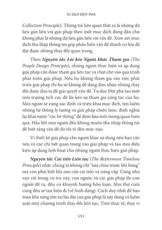 Tư duy ĐộT phá
352
Collection Principle). Thông tin liên quan thật ra là những dữ
liệu gắn liền với giải pháp theo một mục đích đúng đắn chứ
không phải là những dữ liệu gắn liền với vấn đề. Xem xét mục
đích thu thập thông tin góp phần biến vấn đề thành cơ hội để
đạt được những thay đổi quan trọng.
Theo Nguyên tắc Lôi kéo Người khác Tham gia (The
People Design Principle), những người thực hiện và áp dụng
giải pháp cần được tham gia liên tục và chặt chẽ vào quá trình
phát triển giải pháp. Nếu họ không tham gia vào việc phát
triển giải pháp thì họ sẽ không dễ dàng đón nhận những thay
đổi được đưa ra để giải quyết vấn đề. Tư duy Đột phá tạo một
môi trường tích cực để lôi kéo sự tham gia cộng tác của họ.
Mọi người sẽ cùng xác định và triển khai mục đích, tìm kiếm
những hệ thống lý tưởng và giải pháp chiến lược; định nghĩa
lại khái niệm “các hệ thống” để đảm bảo mối tương quan hiệu
quả. Hầu hết mọi người đều không muốn thu nhập thông tin
để biết rằng vấn đề đó tồi tệ đến mức nào.
Vì thiết kế giải pháp cho người khác sử dụng nên bạn cần
nêu rõ các chi tiết quan trọng vào giải pháp và tạo mọi điều
kiện áp dụng linh hoạt cho những người thực hiện giải pháp.
Nguyên tắc Cải tiến Liên tục (The Betterment Timeline
Principle) nhắc chúng ta không chỉ “sửa chữa trước khi hỏng”
mà còn phải biết khi nào cần cải tiến và nâng cấp. Cũng như
vạn vật trong vũ trụ này, con người, và các giải pháp do con
người đề ra, đều có khuynh hướng hỗn loạn. Mọi thứ cuối
cùng đều sẽ tan biến đi (về hình dạng). Cách duy nhất để bảo
toàn khả năng tồn tại lâu dài của giải pháp là xây dựng và kiểm
soát một chương trình thay đổi liên tục. Trên thực tế, thay vì
 