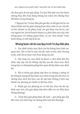 sức mạnh của sự kếT hợp 7 nguyên Tắc Tư duy ĐộT phá
353
chỉ đơn giản đi tìm giải pháp, Tư duy Đột phá còn tìm kiếm
những thay đổi chứa đựng những hạt mầm cho những thay
đổi khác trong tương lai.
7 Nguyên tắc Tư duy Đột phá giờ đây có thể gắn kết lại với
nhau thành một hệ gồm những bước then chốt về các vấn đề,
cơ hội, nhiệm vụ, bộ phận, hoặc các giai đoạn của dự án, yêu
cầu nguồn lực, lên kế hoạch nhiệm vụ, phác thảo yêu cầu, mối
tương quan với những người khác, và các “tiêu chuẩn” hoặc
hành động có tính lặp đi lại lại.
Những bước cốt lõi của Quy trình Tư duy Đột phá
1- Xác định nhiều mục đích cho hệ thống hoặc lĩnh vực
quan tâm. Đó có thể là một vấn đề, một cơ hội, một chương
trình, một dự án hoặc một hoạt động nào đó.
2- Mở rộng các mục đích từ phạm vi nhỏ nhất đến lớn
nhất, sắp xếp vào hệ thống cấp bậc sau đó chọn mục đích
trọng tâm và những biện pháp liên quan để đạt được mục đích
đó.
3- Đề ra nhiều giải pháp tiếp theo và những ý tưởng về
hệ thống lý tưởng để đạt được mục đích trọng tâm đã chọn và
những mục đích lớn hơn, sau đó tập hợp những ý kiến này
thành các phương án chính có thể lựa chọn.
4- Đánh giá các phương án có thể lựa chọn đó để xác
định mục tiêu cho giải pháp tiếp theo (đối với các điều kiện
thông thường).
5- Triển khai giải pháp được đề xuất – giải pháp gần đạt
đến mục tiêu (kết hợp với những điều kiện bất thường).
 