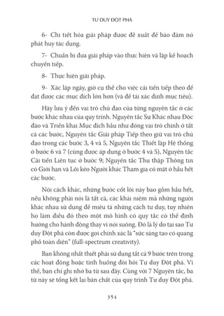 Tư duy ĐộT phá
354
6- Chi tiết hóa giải pháp được đề xuất để bảo đảm nó
phát huy tác dụng.
7- Chuẩn bị đưa giải pháp vào thực hiện và lập kế hoạch
chuyển tiếp.
8- Thực hiện giải pháp.
9- Xác lập ngày, giờ cụ thể cho việc cải tiến tiếp theo để
đạt được các mục đích lớn hơn (và để tái xác định mục tiêu).
Hãy lưu ý đến vai trò chủ đạo của từng nguyên tắc ở các
bước khác nhau của quy trình. Nguyên tắc Sự Khác nhau Độc
đáo và Triển khai Mục đích hầu như đóng vai trò chính ở tất
cả các bước, Nguyên tắc Giải pháp Tiếp theo giữ vai trò chủ
đạo trong các bước 3, 4 và 5, Nguyên tắc Thiết lập Hệ thống
ở bước 6 và 7 (cũng được áp dụng ở bước 4 và 5), Nguyên tắc
Cải tiến Liên tục ở bước 9; Nguyên tắc Thu thập Thông tin
có Giới hạn và Lôi kéo Người khác Tham gia có mặt ở hầu hết
các bước.
Nói cách khác, những bước cốt lõi này bao gồm hầu hết,
nếu không phải nói là tất cả, các khái niệm mà những người
khác nhau sử dụng để miêu tả những cách tư duy, tuy nhiên
họ làm điều đó theo một mô hình có quy tắc có thể định
hướng cho hành động thay vì nói suông. Đó là lý do tại sao Tư
duy Đột phá còn được gọi chính xác là “sức sáng tạo có quang
phổ toàn diện” (full-spectrum creativity).
Bạn không nhất thiết phải sử dụng tất cả 9 bước trên trong
các hoạt động hoặc tình huống đòi hỏi Tư duy Đột phá. Vì
thế, bạn chỉ ghi nhớ ba từ sau đây. Cùng với 7 Nguyên tắc, ba
từ này sẽ tổng kết lại bản chất của quy trình Tư duy Đột phá.
 
