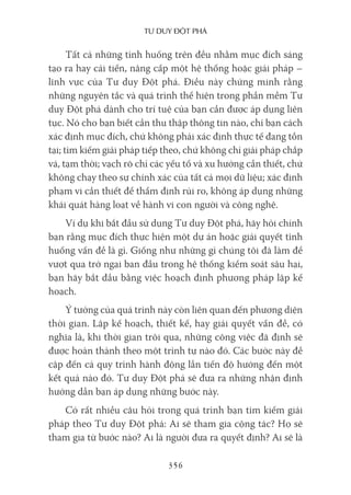 Tư duy ĐộT phá
356
Tất cả những tình huống trên đều nhằm mục đích sáng
tạo ra hay cải tiến, nâng cấp một hệ thống hoặc giải pháp –
lĩnh vực của Tư duy Đột phá. Điều này chứng minh rằng
những nguyên tắc và quá trình thể hiện trong phần mềm Tư
duy Đột phá dành cho trí tuệ của bạn cần được áp dụng liên
tục. Nó cho bạn biết cần thu thập thông tin nào, chỉ bạn cách
xác định mục đích, chứ không phải xác định thực tế đang tồn
tại; tìm kiếm giải pháp tiếp theo, chứ không chỉ giải pháp chắp
vá, tạm thời; vạch rõ chỉ các yếu tố và xu hướng cần thiết, chứ
không chạy theo sự chính xác của tất cả mọi dữ liệu; xác định
phạm vi cần thiết để thẩm định rủi ro, không áp dụng những
khái quát hàng loạt về hành vi con người và công nghệ.
Ví dụ khi bắt đầu sử dụng Tư duy Đột phá, hãy hỏi chính
bạn rằng mục đích thực hiện một dự án hoặc giải quyết tình
huống vấn đề là gì. Giống như những gì chúng tôi đã làm để
vượt qua trở ngại ban đầu trong hệ thống kiểm soát sâu hại,
bạn hãy bắt đầu bằng việc hoạch định phương pháp lập kế
hoạch.
Ý tưởng của quá trình này còn liên quan đến phương diện
thời gian. Lập kế hoạch, thiết kế, hay giải quyết vấn đề, có
nghĩa là, khi thời gian trôi qua, những công việc đã định sẽ
được hoàn thành theo một trình tự nào đó. Các bước này đề
cập đến cả quy trình hành động lẫn tiến độ hướng đến một
kết quả nào đó. Tư duy Đột phá sẽ đưa ra những nhận định
hướng dẫn bạn áp dụng những bước này.
Có rất nhiều câu hỏi trong quá trình bạn tìm kiếm giải
pháp theo Tư duy Đột phá: Ai sẽ tham gia cộng tác? Họ sẽ
tham gia từ bước nào? Ai là người đưa ra quyết định? Ai sẽ là
 