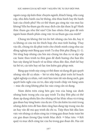 sức mạnh của sự kếT hợp 7 nguyên Tắc Tư duy ĐộT phá
357
người cung cấp kiến thức chuyên ngành, khách hàng, nhà cung
cấp, nhà điều hành của hệ thống, nhà thừa hành hay thi hành
luật của chính phủ? Họ có thể tham gia cộng tác vào mọi lúc
không? Khi họ tham gia thì mục đích cần đạt được là gì? Hình
thức tham gia như thế nào? Cần bao nhiêu thời gian để mỗi
người hoàn thành phần công việc từ sự tham gia của mình?
Chúng tôi không thể trả lời hết những câu hỏi đó, hay ít
ra không có câu trả lời thích hợp cho mọi tình huống. Thay
vào đó, chúng tôi đã phát triển cho chính mình cũng như các
đồng nghiệp một Bảng quy trình Tư duy Đột phá (Bảng 11-1).
Nó tổng hợp những câu hỏi mà chúng tôi đưa ra và sắp xếp
các bước theo trình tự thời gian để định hướng cho bạn khi
bạn xây dựng kế hoạch về sự khác nhau độc đáo, thiết kế hay
tái bố trí, cải tiến hay nỗ lực tìm kiếm giải pháp mới.
Bảng quy trình này cũng có thể được sử dụng để giải quyết
những vấn đề cá nhân – bố trí nhà bếp, phát triển kế hoạch
nghề nghiệp cá nhân, viết một bản tóm tắt nội dung sách, giải
quyết kiến nghị của cử tri, dàn xếp tranh chấp với hàng xóm
– mặc dù cũng không phải lúc nào cũng cần sử dụng.
Năm điểm trên cùng bên góc trái của bảng xác định
những bước trọng yếu của quy trình Tư duy Đột phá có thể
được áp dụng nhiều lần cho những nỗ lực khác nhau và ở từng
giai đoạn hay từng bước của dự án. Chỉ cần kiểm tra một trong
những điểm trên để bảo đảm rằng bạn đang tập trung vào dự
án hay vấn đề mà quy trình đã chỉ ra. Tiếp theo bắt đầu làm
việc với những cá nhân cộng tác ở từng giai đoạn hoặc toàn bộ
các giai đoạn (trong Quy trình Mục đích  Mục tiêu  Kết
quả) và mục đích cộng tác của họ trong giai đoạn đó. Hai cột
 