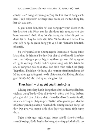sức mạnh của sự kếT hợp 7 nguyên Tắc Tư duy ĐộT phá
359
còn lại – cổ đông sẽ tham gia cộng tác khi nào và bằng cách
nào – cần được xem xét tiếp theo, và nó có thể tác động lên
hai cột đầu tiên.
Ở giai đoạn đầu, hầu hết các bảng quy trình được trình
bày khá chi tiết. Phần còn lại chỉ được trải rộng ra vì ở các
bước sau sẽ có nhiều thay đổi đặc trưng dựa trên kết quả thu
được tại hai hay ba bước đầu tiên. Ví dụ như vấn đề tại kho
chất xếp hàng, đề án sử dụng y tá và nỗ lực nhân đôi diện tích
nhà máy.
Sự thống nhất giữa những người tham gia ở những bước
khác nhau là điều mà Tư duy Đột phá có thể làm để đảm bảo
việc thực hiện giải pháp. Ngoài sự tham gia của những người
có nghĩa vụ và quyền lợi có liên quan trong suốt tiến trình dự
án, sự cộng tác của họ ở khâu xác định mục đích, Giải pháp
Tiếp theo, Thiết lập Hệ thống cho họ một cái nhìn tích cực để
hỗ trợ những ý tưởng mà họ đã phát triển, chứ không chỉ đơn
giản là biện hộ cho những cái đang tồn tại.
Thực hành – bí quyết của thành công
Những bước hay hành động then chốt sẽ hướng dẫn bạn
cách áp dụng Tư duy Đột phá vào vấn đề cụ thể. Mặc dù bạn
phải ghi nhớ bản chất sự khác nhau độc đáo của mỗi vấn đề,
mục đích của giải pháp và yêu cầu tìm kiếm phương án khả thi
nhất trong mọi giai đoạn hoạch định, nhưng việc áp dụng Tư
duy Đột phá vừa mang tính khoa học vừa mang tính nghệ
thuật.
Nghệ thuật ngăn ngừa và giải quyết vấn đề nằm ở chỗ đưa
ra một loạt quyết định nhanh chóng và mỗi quyết định đều có
 