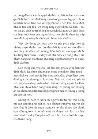 Tư duy ĐộT phá
360
tác động đến tất cả các quyết định khác, bất kể bạn xem mỗi
quyết định có mức độ không quan trọng ra sao. Nguyên tắc về
Sự Khác nhau Độc đáo và Nguyên tắc Triển khai Mục đích
phải là tiêu chí đầu tiên trong từng quyết định của bạn – đặt
tên dự án, cách bố trí phòng họp, cách đưa ra nhận định được
suy luận từ ý kiến của người khác, tiêu chí để chọn lựa cấp
mục đích, kỹ năng để đánh giá những tiêu chí khác…
Việc xây dựng các mục đích và giải pháp tiếp theo từ
những quyết định trước đó, theo bất kỳ trình tự nào, đều là
nền tảng tác động đến những điểm hiện tại của quyết định.
Tại từng thời điểm, Tư duy Đột phá được áp dụng nhiều lần
nhằm nâng cao mạnh mẽ khả năng đột phá trong vô số quyết
định của bạn.
Đặc trưng chủ yếu của Tư duy Đột phá là giúp bạn xác
định nhiều lựa chọn phương án ở các thời điểm khác nhau –
mục đích và trình tự cấp bậc mục đích, Giải pháp Tiếp theo,
đánh giá các phương án lựa chọn. Việc xác định các yếu tố
trên giúp bạn nâng cao tầm hiểu biết về những nguồn lực khác
nhau của chuỗi hành động tiềm năng. Dự phòng các phương
án lựa chọn càng dài hạn càng cho phép bạn có những ý tưởng
cải tiến tốt hơn.
Không chỉ nắm rõ tất cả các nguyên tắc tại mọi thời điểm,
mà bạn còn cần phải biết khi nào cần tập trung vào nguyên tắc
nào. Đây là điều rất quan trọng và nó phụ thuộc vào chính
bạn. Chúng tôi chỉ có mỗi một lời khuyên vào lúc này: hãy
thực hành Tư duy Đột phá một cách liên tục – đó là bí quyết
của thành công.
 