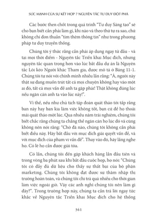 sức mạnh của sự kếT hợp 7 nguyên Tắc Tư duy ĐộT phá
361
Các bước then chốt trong quá trình “Tư duy Sáng tạo” sẽ
cho bạn biết cần phải làm gì, khi nào và theo thứ tự ra sao, chứ
không chỉ đơn thuần “tìm thêm thông tin” như trong phương
pháp tư duy truyền thống.
Chúng tôi ý thức rằng cần phải áp dụng ngay từ đầu - và
tại mọi thời điểm - Nguyên tắc Triển khai Mục đích, nhưng
nguyên tắc quan trọng hơn vào lúc bắt đầu dự án là Nguyên
tắc Lôi kéo Người khác Tham gia, được mô tả ở Bảng 11-1.
Chúng tôi tự nói với chính mình nhiều lần rằng: “À, người này
thật sự đang muốn trút tất cả mọi chuyện không hay vào một
ai đó, tất cả mọi vấn đề anh ta gặp phải! Thật không đúng lúc
nếu ngăn cản anh ta vào lúc này!”.
Vì thế, nếu như chủ tịch tập đoàn quát tháo tới tấp rằng
ban này hay ban kia làm việc không tốt, bạn cứ để họ thoải
mái quát tháo một lúc. Qua nhiều năm trải nghiệm, chúng tôi
biết chắc rằng chúng ta chẳng thể ngăn cản họ lúc đó và cũng
không nên nói rằng: “Chờ đã nào, chúng tôi không cần phải
biết điều này. Hãy bắt đầu với mục đích giải quyết vấn đề, và
với mục đích của phạm vi vấn đề”. Thay vào đó, hãy lắng nghe
họ. Có lẽ họ cần được giải tỏa.
Có lần, chúng tôi đến gặp khách hàng lần đầu tiên và
trong vòng ba phút sau khi bắt đầu cuộc họp, họ nói: “Chúng
tôi có đầy đủ dữ liệu cho thấy sự thất bại của bộ phận
marketing. Chúng tôi không đạt được sự thâm nhập thị
trường hoàn toàn, và chúng tôi chi trả quá nhiều cho thời gian
làm việc ngoài giờ. Vậy các anh nghĩ chúng tôi nên làm gì
đây?”. Trong trường hợp này, chúng ta cần trả lời ngay tức
khắc về Nguyên tắc Triển khai Mục đích cho hệ thống
 