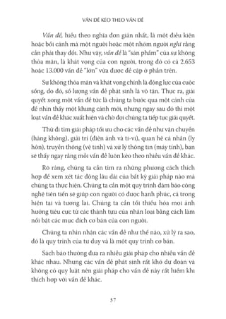 vấn Đề kéo Theo vấn Đề
37
Vấn đề, hiểu theo nghĩa đơn giản nhất, là một điều kiện
hoặc bối cảnh mà một người hoặc một nhóm người nghĩ rằng
cần phải thay đổi. Như vậy, vấn đề là “sản phẩm” của sự không
thỏa mãn, là khát vọng của con người, trong đó có cả 2.653
hoặc 13.000 vấn đề “lớn” vừa được đề cập ở phần trên.
Sự không thỏa mãn và khát vọng chính là động lực của cuộc
sống, do đó, số lượng vấn đề phát sinh là vô tận. Thực ra, giải
quyết xong một vấn đề tức là chúng ta bước qua một cánh cửa
để nhìn thấy một khung cảnh mới, nhưng ngay sau đó thì một
loạt vấn đề khác xuất hiện và chờ đợi chúng ta tiếp tục giải quyết.
Thử đi tìm giải pháp tối ưu cho các vấn đề như vận chuyển
(hàng không), giải trí (điện ảnh và ti-vi), quan hệ cá nhân (ly
hôn), truyền thông (vệ tinh) và xử lý thông tin (máy tính), bạn
sẽ thấy ngay rằng mỗi vấn đề luôn kéo theo nhiều vấn đề khác.
Rõ ràng, chúng ta cần tìm ra những phương cách thích
hợp để xem xét tác động lâu dài của bất kỳ giải pháp nào mà
chúng ta thực hiện. Chúng ta cần một quy trình đảm bảo công
nghệ tiên tiến sẽ giúp con người có được hạnh phúc, cả trong
hiện tại và tương lai. Chúng ta cần tối thiểu hóa mọi ảnh
hưởng tiêu cực từ các thành tựu của nhân loại bằng cách làm
nổi bật các mục đích cơ bản của con người.
Chúng ta nhìn nhận các vấn đề như thế nào, xử lý ra sao,
đó là quy trình của tư duy và là một quy trình cơ bản.
Sách báo thường đưa ra nhiều giải pháp cho nhiều vấn đề
khác nhau. Nhưng các vấn đề phát sinh rất khó dự đoán và
không có quy luật nên giải pháp cho vấn đề này rất hiếm khi
thích hợp với vấn đề khác.
 