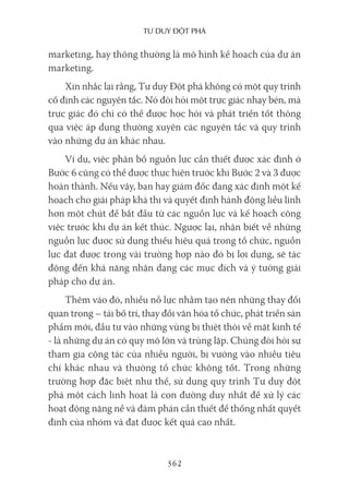 Tư duy ĐộT phá
362
marketing, hay thông thường là mô hình kế hoạch của dự án
marketing.
Xin nhắc lại rằng, Tư duy Đột phá không có một quy trình
cố định các nguyên tắc. Nó đòi hỏi một trực giác nhạy bén, mà
trực giác đó chỉ có thể được học hỏi và phát triển tốt thông
qua việc áp dụng thường xuyên các nguyên tắc và quy trình
vào những dự án khác nhau.
Ví dụ, việc phân bổ nguồn lực cần thiết được xác định ở
Bước 6 cũng có thể được thực hiện trước khi Bước 2 và 3 được
hoàn thành. Nếu vậy, bạn hay giám đốc đang xác định một kế
hoạch cho giải pháp khả thi và quyết định hành động liều lĩnh
hơn một chút để bắt đầu từ các nguồn lực và kế hoạch công
việc trước khi dự án kết thúc. Ngược lại, nhận biết về những
nguồn lực được sử dụng thiếu hiệu quả trong tổ chức, nguồn
lực đạt được trong vài trường hợp nào đó bị lợi dụng, sẽ tác
động đến khả năng nhận dạng các mục đích và ý tưởng giải
pháp cho dự án.
Thêm vào đó, nhiều nỗ lực nhằm tạo nên những thay đổi
quan trọng – tái bố trí, thay đổi văn hóa tổ chức, phát triển sản
phẩm mới, đầu tư vào những vùng bị thiệt thòi về mặt kinh tế
- là những dự án có quy mô lớn và trùng lặp. Chúng đòi hỏi sự
tham gia cộng tác của nhiều người, bị vướng vào nhiều tiêu
chí khác nhau và thường tổ chức không tốt. Trong những
trường hợp đặc biệt như thế, sử dụng quy trình Tư duy đột
phá một cách linh hoạt là con đường duy nhất để xử lý các
hoạt động nặng nề và đàm phán cần thiết để thống nhất quyết
định của nhóm và đạt được kết quả cao nhất.
 