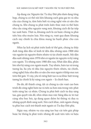 sức mạnh của sự kếT hợp 7 nguyên Tắc Tư duy ĐộT phá
363
Áp dụng các Nguyên tắc Tư duy Đột phá dưới dạng tổng
hợp, chúng ta có thể nối liền khoảng cách giữa giá trị và nhu
cầu của chúng ta, tầm hiểu biết và công nghệ vốn có sẵn cho
chúng ta. Khi chúng ta phát triển kiến thức mới và thể hiện
nhu cầu cũng như nguyện vọng mới, khoảng cách đó lại tiếp
tục xuất hiện. Thật ra, khoảng cách là cái buộc chúng ra phải
tiến hóa như muôn loài. Nói rộng ra, vượt qua được khoảng
cách này chính là chìa khóa mang lại hạnh phúc cho con
người.
Nhìn lại lịch sử phát triển kinh tế thế giới, chúng ta thấy
Anh từng dẫn đầu về kinh tế đến đầu những năm 1900 nhờ
vào nguồn tài nguyên thiên nhiên và tài chính mạnh. Mỹ dẫn
đầu suốt những năm 1970 nhờ có nguồn tài nguyên và kỹ năng
con người. Từ những năm 1980 đến nay, Nhật dẫn đầu, phần
lớn nhờ kỹ năng con người mạnh. Tuy nhiên, hiện tại và trong
tương lai, ba yếu tố đầu (tài nguyên thiên nhiên, tài chính,
công nghệ) hầu như đều có sẵn cho mọi người ở khắp mọi nơi
trên thế giới. Vì vậy, yếu tố riêng biệt tạo ra sự khác biệt trong
tương lai chính là kỹ năng con người – là chính bạn.
Do đó, để thành công, tất cả chúng ta cần vượt cao hơn
trình độ công nghệ hiện tại và tiến xa hơn nữa trong việc phát
triển năng lực cá nhân. Chúng ta phải biết cách tư duy sáng
tạo, giải quyết vấn đề, nhìn nhận mọi việc bằng đầu óc trí tuệ
cũng như học hỏi, áp dụng quan điểm hệ thống và đưa ra
những quyết định sáng suốt. Nói cách khác, mỗi người chúng
ta phải học cách trở thành một người có Tư duy Đột phá.
Ngày nay, nhiệm vụ của sáng tạo hay cải tiến giải pháp
hoặc hệ thống là phát triển những đề xuất tiên tiến và hiệu
 