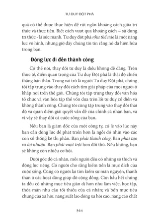 Tư duy ĐộT phá
364
quả có thể được thực hiện để rút ngắn khoảng cách giữa tri
thức và thực tiễn. Biết cách vượt qua khoảng cách – sử dụng
tri thức - là sức mạnh. Tư duy đột phá như thế nào là một năng
lực vô hình, nhưng giờ đây chúng tôi tin rằng nó đã hiện hữu
trong bạn.
Động lực đi đến thành công
Có thể nói, thay đổi tư duy là điều không dễ dàng. Trên
thực tế, điểm quan trọng của Tư duy Đột phá là thái độ chiến
thắng bản thân. Trong vai trò là người Tư duy Đột phá, chúng
tôi tập trung vào thay đổi cách tìm giải pháp của mọi người ở
khắp nơi trên thế giới. Chúng tôi tập trung thay đổi văn hóa
tổ chức và văn hóa tập thể vốn dựa trên lối tư duy cổ điển và
không thành công. Chúng tôi cũng tập trung vào thay đổi thái
độ và quan điểm giải quyết vấn đề của chính cá nhân bạn, và
vì vậy sẽ thay đổi cả cuộc sống của bạn.
Nếu bạn là giám đốc của một công ty, có lẽ vào lúc này
bạn cần động lực để phát triển hơn là ngồi đó nhìn vào các
con số thống kê thị phần. Bạn phải thành công. Bạn phải tạo
ra lợi nhuận. Bạn phải vượt trội hơn đối thủ. Nếu không, bạn
sẽ không còn nhiều cơ hội.
Dưới góc độ cá nhân, mỗi người đều có những sở thích và
động lực riêng. Có người cho rằng kiếm tiền là mục đích của
cuộc sống. Cũng có người lại tìm kiếm sự mãn nguyện, thanh
thản ở các hoạt động giúp đỡ cộng đồng. Còn hầu hết chúng
ta đều có những mục tiêu giản dị hơn như làm việc, học tập,
thỏa mãn nhu cầu tối thiểu của cá nhân; và bốn mục tiêu
chung của xã hội: năng suất lao động xã hội cao, nâng cao chất
 