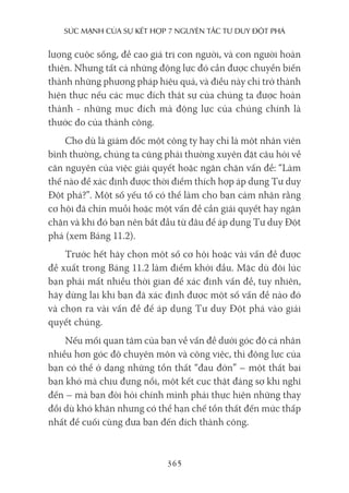 sức mạnh của sự kếT hợp 7 nguyên Tắc Tư duy ĐộT phá
365
lượng cuộc sống, đề cao giá trị con người, và con người hoàn
thiện. Nhưng tất cả những động lực đó cần được chuyển biến
thành những phương pháp hiệu quả, và điều này chỉ trở thành
hiện thực nếu các mục đích thật sự của chúng ta được hoàn
thành - những mục đích mà động lực của chúng chính là
thước đo của thành công.
Cho dù là giám đốc một công ty hay chỉ là một nhân viên
bình thường, chúng ta cũng phải thường xuyên đặt câu hỏi về
căn nguyên của việc giải quyết hoặc ngăn chặn vấn đề: “Làm
thế nào để xác định được thời điểm thích hợp áp dụng Tư duy
Đột phá?”. Một số yếu tố có thể làm cho bạn cảm nhận rằng
cơ hội đã chín muồi hoặc một vấn đề cần giải quyết hay ngăn
chặn và khi đó bạn nên bắt đầu từ đâu để áp dụng Tư duy Đột
phá (xem Bảng 11.2).
Trước hết hãy chọn một số cơ hội hoặc vài vấn đề được
đề xuất trong Bảng 11.2 làm điểm khởi đầu. Mặc dù đôi lúc
bạn phải mất nhiều thời gian để xác định vấn đề, tuy nhiên,
hãy dừng lại khi bạn đã xác định được một số vấn đề nào đó
và chọn ra vài vấn đề để áp dụng Tư duy Đột phá vào giải
quyết chúng.
Nếu mối quan tâm của bạn về vấn đề dưới góc độ cá nhân
nhiều hơn góc độ chuyên môn và công việc, thì động lực của
bạn có thể ở dạng những tổn thất “đau đớn” – một thất bại
bạn khó mà chịu đựng nổi, một kết cục thật đáng sợ khi nghĩ
đến – mà bạn đòi hỏi chính mình phải thực hiện những thay
đổi dù khó khăn nhưng có thể hạn chế tổn thất đến mức thấp
nhất để cuối cùng đưa bạn đến đích thành công.
 