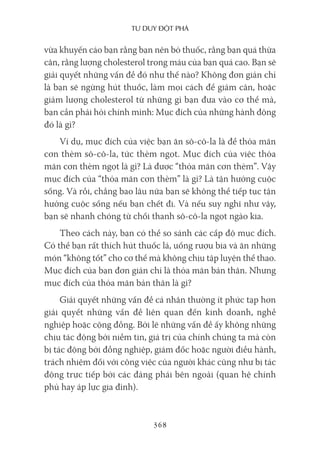 Tư duy ĐộT phá
368
vừa khuyến cáo bạn rằng bạn nên bỏ thuốc, rằng bạn quá thừa
cân, rằng lượng cholesterol trong máu của bạn quá cao. Bạn sẽ
giải quyết những vấn đề đó như thế nào? Không đơn giản chỉ
là bạn sẽ ngừng hút thuốc, làm mọi cách để giảm cân, hoặc
giảm lượng cholesterol từ những gì bạn đưa vào cơ thể mà,
bạn cần phải hỏi chính mình: Mục đích của những hành động
đó là gì?
Ví dụ, mục đích của việc bạn ăn sô-cô-la là để thỏa mãn
cơn thèm sô-cô-la, tức thèm ngọt. Mục đích của việc thỏa
mãn cơn thèm ngọt là gì? Là được “thỏa mãn cơn thèm”. Vậy
mục đích của “thỏa mãn cơn thèm” là gì? Là tận hưởng cuộc
sống. Và rồi, chẳng bao lâu nữa bạn sẽ không thể tiếp tục tận
hưởng cuộc sống nếu bạn chết đi. Và nếu suy nghĩ như vậy,
bạn sẽ nhanh chóng từ chối thanh sô-cô-la ngọt ngào kia.
Theo cách này, bạn có thể so sánh các cấp độ mục đích.
Có thể bạn rất thích hút thuốc lá, uống rượu bia và ăn những
món “không tốt” cho cơ thể mà không chịu tập luyện thể thao.
Mục đích của bạn đơn giản chỉ là thỏa mãn bản thân. Nhưng
mục đích của thỏa mãn bản thân là gì?
Giải quyết những vấn đề cá nhân thường ít phức tạp hơn
giải quyết những vấn đề liên quan đến kinh doanh, nghề
nghiệp hoặc cộng đồng. Bởi lẽ những vấn đề ấy không những
chịu tác động bởi niềm tin, giá trị của chính chúng ta mà còn
bị tác động bởi đồng nghiệp, giám đốc hoặc người điều hành,
trách nhiệm đối với công việc của người khác cũng như bị tác
động trực tiếp bởi các đảng phái bên ngoài (quan hệ chính
phủ hay áp lực gia đình).
 