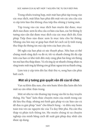 sức mạnh của sự kếT hợp 7 nguyên Tắc Tư duy ĐộT phá
369
Trong nhiều trường hợp, một mặt bạn phải tập trung vào
các mục đích, mặt khác bạn phải đối mặt với các yêu cầu của
vị cấp trên bảo thủ không chịu tiếp thu những ý tưởng mới.
Tập trung vào các mục đích bạn muốn đạt được, mục
đích nào được xem là nhu cầu cơ bản của bạn, các hệ thống lý
tưởng nào cần đạt được mục đích của các mục đích đó, Giải
pháp Tiếp theo nào được xem là mục tiêu cho hệ thống.
Những câu hỏi này sẽ giúp bạn thiết kế cách xử lý tình trạng
thu thập dư thông tin mà cấp trên của bạn yêu cầu.
Đề nghị của bạn phải có sức thuyết phục. Nếu bạn có thể
chứng minh rằng dịch vụ đó rẻ, tốt và nhanh chóng thì dù cấp
trên của bạn có khó tính đến mấy cũng phải hài lòng với thông
tin mà bạn thu thập được. Và rồi ông ấy sẽ nhanh chóng nhận ra
rằng trước mắt ông ấy không còn gì khác ngoại trừ sự thành công.
Làm trái ý cấp trên đôi lúc thật thú vị, song bạn cần phải
biết cách.
Một số ý tưởng giải quyết vấn đề của tổ chức
Vạn sự khởi đầu nan, cho nên bước khởi đầu luôn đòi hỏi
một sự cân nhắc thận trọng.
Một số nhà tư vấn thường tập trung vào lối tư duy truyền
thống. Họ “bán” kiến thức chuyên môn của mình trong các
dữ liệu thu thập, những mô hình giải pháp và các báo cáo cũ
để đưa ra giải pháp “mới” cho khách hàng - và điều này hoàn
toàn trái với các nguyên tắc của Tư duy Đột phá. Họ cần thu
thập và phân tích thông tin. Họ muốn chứng tỏ sự chuyên
nghiệp của mình bằng cách đề xuất giải pháp duy nhất cần
được áp dụng.
 