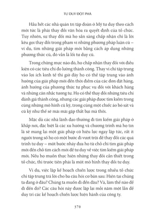 Tư duy ĐộT phá
370
Hầu hết các nhà quản trị tập đoàn ở Mỹ tư duy theo cách
mới tức là phải thay đổi văn hóa ra quyết định của tổ chức.
Tuy nhiên, sự thay đổi mà họ sẵn sàng chấp nhận chỉ là lời
kêu gọi thay đổi trong phạm vi những phương pháp luận cũ –
ví dụ, tìm những giải pháp mới bằng cách áp dụng những
phương thức cũ, đó vẫn là lối tư duy cũ.
Trong chừng mực nào đó, họ chấp nhận thay đổi với điều
kiện có các tiêu chí đo lường thành công. Thay vì chỉ tập trung
vào lợi ích kinh tế thì giờ đây họ có thể tập trung vào ảnh
hưởng của giải pháp mới đến thời điểm của các đơn đặt hàng,
ảnh hưởng của phương thức tự phục vụ đối với khách hàng
và những cân nhắc tương tự. Họ có thể thay đổi những tiêu chí
đánh giá thành công, nhưng các giải pháp được tìm kiếm trong
cùng những mô hình cũ kỹ, trong cùng một chiếc áo bó sát và
cũ kỹ như thế sẽ mãi mãi gặp thất bại mà thôi.
Mặc dù các nhà lãnh đạo thường đi tìm kiếm giải pháp ở
khắp nơi, đặc biệt là các xu hướng và chương trình mà họ tin
là sẽ mang lại một giải pháp có hiệu lực ngay lập tức, rất ít
người trong số họ có một bước đi vượt trội để thay đổi các quá
trình tư duy – một bước nhảy đưa họ từ chỗ chỉ tìm giải pháp
mới đến chỗ tìm cách mới để tư duy về việc tìm kiếm giải pháp
mới. Nếu họ muốn thực hiện những thay đổi cần thiết trong
tổ chức, thì trước tiên phải là một mô hình thay đổi tư duy.
Ví dụ, việc lập kế hoạch chiến lược trong nhiều tổ chức
chỉ tập trung trả lời cho ba câu hỏi cơ bản sau: Hiện tại chúng
ta đang ở đâu? Chúng ta muốn đi đến đâu? Và, làm thế nào để
đi đến đó? Các câu hỏi này được lặp lại mỗi năm một lần để
duy trì các kế hoạch chiến lược hiện hành của công ty.
 