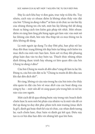 sức mạnh của sự kếT hợp 7 nguyên Tắc Tư duy ĐộT phá
371
Đây là cách khá hay vì đơn giản, trực tiếp và khả thi. Tuy
nhiên, cách này có nhược điểm là không nhận thấy việc đặt
câu hỏi “Chúng ta đang ở đâu?” sẽ làm cả tổ chức sa vào bãi lầy
của những thông tin chi tiết, một bãi lầy không thể dễ dàng
thoát ra bằng cách tìm kiếm giải pháp tốt nhất. Một nhược
điểm rõ ràng làm lãng phí hàng ngàn giờ làm việc vào một nỗ
lực không cần thiết, bởi việc thu thập tất cả mọi thông tin là
điều không dễ dàng.
Là một người áp dụng Tư duy Đột phá, bạn phải nỗ lực
thay đổi thực trạng không tốt đẹp hiện tại bằng cách kiểm tra
mục đích của mỗi việc bạn làm. Xem xét và thay đổi phương
pháp luận dựa vào tư duy hiện tại. Thách thức những nhận
định không được trình bày nhưng có liên quan đến câu hỏi
Chúng ta đang ở đâu?
Câu hỏi Chúng ta muốn đi đến đâu? cũng dễ làm ta lạc lối.
Đúng ra, câu hỏi cần đặt ra là: “Chúng ta muốn đi đến đâu sau
khi đạt đến đích đó?”.
Rõ ràng, không có câu nào trong ba câu hỏi trên cho thấy
nhà quản trị đặt câu hỏi về mục đích của các hoạt động của
công ty họ – một vấn đề vô cùng quan yếu trong bất cứ nỗ lực
nào của con người.
Một cách để đi qua những bước này trong việc hoạch định
chiến lược là xem mỗi bộ phận của nhiệm vụ là một vấn đề có
thể áp dụng tư duy đột phá: phân tích môi trường (mục đích
là gì?), đánh giá hoặc thiết kế của tổ chức, các nhận định tương
lai, vạch chiến lược, thực hiện và đánh giá kết quả. Điều này
tạo ra cơ hội đưa bạn đến với những kết quả lớn hơn.
 