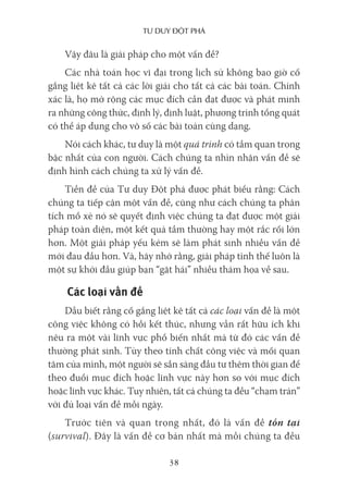 Tư duy ĐộT phá
38
Vậy đâu là giải pháp cho một vấn đề?
Các nhà toán học vĩ đại trong lịch sử không bao giờ cố
gắng liệt kê tất cả các lời giải cho tất cả các bài toán. Chính
xác là, họ mở rộng các mục đích cần đạt được và phát minh
ra những công thức, định lý, định luật, phương trình tổng quát
có thể áp dụng cho vô số các bài toán cùng dạng.
Nói cách khác, tư duy là một quá trình có tầm quan trọng
bậc nhất của con người. Cách chúng ta nhìn nhận vấn đề sẽ
định hình cách chúng ta xử lý vấn đề.
Tiền đề của Tư duy Đột phá được phát biểu rằng: Cách
chúng ta tiếp cận một vấn đề, cũng như cách chúng ta phân
tích mổ xẻ nó sẽ quyết định việc chúng ta đạt được một giải
pháp toàn diện, một kết quả tầm thường hay một rắc rối lớn
hơn. Một giải pháp yếu kém sẽ làm phát sinh nhiều vấn đề
mới đau đầu hơn. Và, hãy nhớ rằng, giải pháp tình thế luôn là
một sự khởi đầu giúp bạn “gặt hái” nhiều thảm họa về sau.
Các loại vấn đề
Dẫu biết rằng cố gắng liệt kê tất cả các loại vấn đề là một
công việc không có hồi kết thúc, nhưng vẫn rất hữu ích khi
nêu ra một vài lĩnh vực phổ biến nhất mà từ đó các vấn đề
thường phát sinh. Tùy theo tính chất công việc và mối quan
tâm của mình, một người sẽ sẵn sàng đầu tư thêm thời gian để
theo đuổi mục đích hoặc lĩnh vực này hơn so với mục đích
hoặc lĩnh vực khác. Tuy nhiên, tất cả chúng ta đều “chạm trán”
với đủ loại vấn đề mỗi ngày.
Trước tiên và quan trọng nhất, đó là vấn đề tồn tại
(survival). Đây là vấn đề cơ bản nhất mà mỗi chúng ta đều
 
