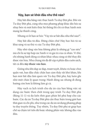 Tư duy ĐộT phá
372
Vậy, bạn sẽ khởi đầu như thế nào?
Hãy bắt đầu bằng việc thực hành Tư duy Đột phá. Đối với
Tư duy Đột phá, cũng như mọi phương pháp khác đòi hỏi sự
nhạy bén và một kiến thức hệ thống thì chỉ có thực hành mới
mang lại thành công.
Nhưng có lẽ bạn sẽ hỏi: “Vậy tôi sẽ bắt đầu như thế nào?”.
Hãy bắt đầu từ đầu. Đừng chần chừ! Hãy học hỏi từ sự
khai sáng và sự thú vị của Tư duy Đột phá.
Hãy nhớ rằng văn hóa không phải là những gì “cao siêu”
mà chỉ là sự tập hợp các hành vi và giá trị của cá nhân. Vì thế,
chỉ những hành động cá nhân khác nhau cũng có thể thay đổi
được văn hóa. Như chúng tôi đã đề cập ở phần đầu cuốn sách,
tất cả đều tùy thuộc vào bạn.
Giống như khi đạp xe đạp, trượt tuyết, khiêu vũ hoặc chơi
quần vợt, ban đầu chắc chắn bạn cảm thấy rất khó khăn, khi
bạn mới bắt đầu làm quen với Tư duy Đột phá, hãy luôn ghi
nhớ một chân lý quan trọng: Hành động sai nhưng đi đúng
hướng còn hơn là không làm gì cả.
Hãy vạch ra lịch trình cho dự án của bạn bằng việc sử
dụng các bước then chốt trong quy trình Tư duy Đột phá
(Bảng 11-1) và dự kiến thời gian phân bổ phù hợp cho các
bước. Các dự án Tư duy Đột phá cần thực hiện trong giới hạn
thời gian và chi phí, như trong các dự án sử dụng phương pháp
tư duy truyền thống. Tuy nhiên, Tư duy Đột phá sẽ giúp hạn
chế sự chậm trễ tiến độ hoặc những phần việc không đâu vào
đâu.
 