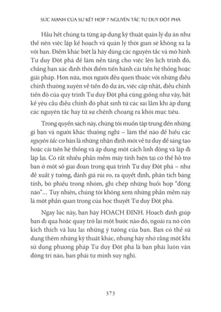 sức mạnh của sự kếT hợp 7 nguyên Tắc Tư duy ĐộT phá
373
Hầu hết chúng ta từng áp dụng kỹ thuật quản lý dự án như
thế nên việc lập kế hoạch và quản lý thời gian sẽ không xa lạ
với bạn. Điểm khác biệt là hãy dùng các nguyên tắc và mô hình
Tư duy Đột phá để làm nền tảng cho việc lên lịch trình đó,
chẳng hạn xác định thời điểm tiến hành cải tiến hệ thống hoặc
giải pháp. Hơn nữa, mọi người đều quen thuộc với những điều
chỉnh thường xuyên về tiến độ dự án, việc cập nhật, điều chỉnh
tiến độ của quy trình Tư duy Đột phá cũng giống như vậy, bất
kể yêu cầu điều chỉnh đó phát sinh từ các sai lầm khi áp dụng
các nguyên tắc hay từ sự chệnh choạng ra khỏi mục tiêu.
Trong quyển sách này, chúng tôi muốn tập trung đến những
gì bạn và người khác thường nghĩ – làm thế nào để hiểu các
nguyên tắc cơ bản là những nhận định mới về tư duy để sáng tạo
hoặc cải tiến hệ thống và áp dụng một cách linh động và lặp đi
lặp lại. Có rất nhiều phần mềm máy tính hiện tại có thể hỗ trợ
bạn ở một số giai đoạn trong quá trình Tư duy Đột phá – như
đề xuất ý tưởng, đánh giá rủi ro, ra quyết định, phân tích bảng
tính, bỏ phiếu trong nhóm, ghi chép những buổi họp “động
não”… Tuy nhiên, chúng tôi không xem những phần mềm này
là một phần quan trọng của học thuyết Tư duy Đột phá.
Ngay lúc này, bạn hãy HOẠCH ĐỊNH. Hoạch định giúp
bạn đi qua hoặc quay trở lại một bước nào đó, ngoài ra nó còn
kích thích và lưu lại những ý tưởng của bạn. Bạn có thể sử
dụng thêm những kỹ thuật khác, nhưng hãy nhớ rằng một khi
sử dụng phương pháp Tư duy Đột phá là bạn phải luôn vận
động trí não, bạn phải tự mình suy nghĩ.
 