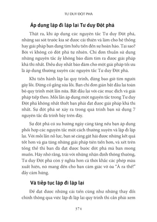 Tư duy ĐộT phá
374
Áp dụng lặp đi lặp lại Tư duy Đột phá
Thật ra, khi áp dụng các nguyên tắc Tư duy Đột phá,
những sai sót trước kia sẽ được cải thiện và làm cho hệ thống
hay giải pháp bạn đang tìm hiểu tiến đến sự hoàn hảo. Tại sao?
Bởi vì không có đột phá tự nhiên. Chỉ đơn thuần sử dụng
những nguyên tắc ấy không bảo đảm tìm ra được giải pháp
khả thi nhất. Điều duy nhất bảo đảm cho một giải pháp tối ưu
là áp dụng thường xuyên các nguyên tắc Tư duy Đột phá.
Khi tiến hành lặp lại quy trình, đừng bao giờ tìm người
gây lỗi. Đừng cố gắng sửa lỗi. Bạn chỉ đơn giản bắt đầu lại toàn
bộ quy trình một lần nữa. Bắt đầu lại với các mục đích và giải
pháp tiếp theo. Mỗi lần áp dụng một nguyên tắc trong Tư duy
Đột phá không nhất thiết bạn phải đạt được giải pháp khả thi
nhất. Sự đột phá sẽ xảy ra trong quá trình bạn sử dụng 7
nguyên tắc đã trình bày trên đây.
Sự đột phá có xu hướng ngày càng tăng nếu bạn áp dụng
phối hợp các nguyên tắc một cách thường xuyên và lặp đi lặp
lại. Với mỗi lần nỗ lực, bạn sẽ càng gặt hái được những kết quả
tốt hơn và gia tăng những giải pháp tiên tiến hơn, và xét trên
tổng thể thì bạn đã đạt được bước đột phá mà bạn mong
muốn. Hãy nhớ rằng, trái với những nhận định thông thường,
Tư duy Đột phá còn ý nghĩa hơn cả thời khắc các phép màu
xuất hiện, nó mang đến cho bạn cảm giác vỡ òa “À ra thế!”
đầy cảm hứng.
Và tiếp tục lặp đi lặp lại
Để đạt được những cải tiến cũng như những thay đổi
chính thông qua việc lặp đi lặp lại quy trình thì cần phải xem
 