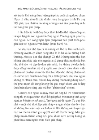 sức mạnh của sự kếT hợp 7 nguyên Tắc Tư duy ĐộT phá
375
xét trước khả năng thực hiện giải pháp cuối cùng được chọn.
Ngay từ đầu, như đã xác định trong bảng quy trình Tư duy
Đột phá, bạn phải tự hỏi rằng những ai có liên quan hay sẽ bị
tác động bởi giải pháp.
Hầu hết các hệ thống được thiết kế đều thể hiện mối quan
hệ qua lại giữa con người và công nghệ. Vì công nghệ phục vụ
con người, nên công nghệ (giải pháp) mà bạn phát triển phải
gắn liền với người sẽ vận hành (thực hiện) nó.
Ví dụ, bạn chế tạo ra lò nướng có thể tự làm sạch (self-
cleaning oven), có chức năng như lò vi-ba và lò nướng bình
thường. Một sự đột phá chăng? Có thể. Nhưng nếu như bạn
không cân nhắc việc mọi người sẽ sử dụng phát minh của bạn
như thế nào - ở cấp độ đơn giản nhất, họ không thể đọc hiểu
được đồng hồ nhiệt độ và ý nghĩa của các nút điều khiển – thì
phát minh của bạn cầm chắc thất bại. Mặc cho những phát minh
có ưu việt đến đâu thì nó cũng chỉ là lý thuyết nếu như mọi người
không có “thiện cảm” với nó hay không muốn ứng dụng nó, vì
thế phát minh đó cũng không thể giải quyết được vấn đề hay
thực hiện được công việc mà bạn “phân công” cho nó.
Chỉ khi con người và máy móc kết hợp hỗ trợ nhau thành
công thì mọi quá trình thiết kế giải pháp mới mang tính công
nghệ xã hội (sociotechnical). Trong vai trò là người Tư duy Đột
phá – một nhà thiết lập giải pháp và ngăn chặn vấn đề - bạn
sẽ không làm việc một cách đơn lẻ. Bởi không có chuyên gia
nào có thể tự mình giải quyết vấn đề thành công. Mọi giải
pháp muốn thành công đều phải được xem xét kỹ lưỡng và
phải thỏa mãn người thực hiện giải pháp.
 