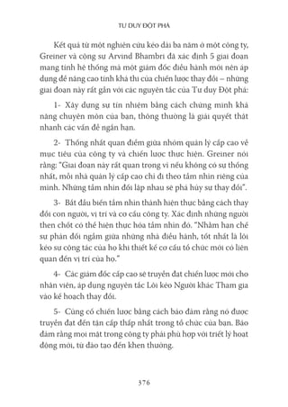 Tư duy ĐộT phá
376
Kết quả từ một nghiên cứu kéo dài ba năm ở một công ty,
Greiner và cộng sự Arvind Bhambri đã xác định 5 giai đoạn
mang tính hệ thống mà một giám đốc điều hành mới nên áp
dụng để nâng cao tính khả thi của chiến lược thay đổi – những
giai đoạn này rất gần với các nguyên tắc của Tư duy Đột phá:
1- Xây dựng sự tín nhiệm bằng cách chứng minh khả
năng chuyên môn của bạn, thông thường là giải quyết thật
nhanh các vấn đề ngắn hạn.
2- Thống nhất quan điểm giữa nhóm quản lý cấp cao về
mục tiêu của công ty và chiến lược thực hiện. Greiner nói
rằng: “Giai đoạn này rất quan trọng vì nếu không có sự thống
nhất, mỗi nhà quản lý cấp cao chỉ đi theo tầm nhìn riêng của
mình. Những tầm nhìn đối lập nhau sẽ phá hủy sự thay đổi”.
3- Bắt đầu biến tầm nhìn thành hiện thực bằng cách thay
đổi con người, vị trí và cơ cấu công ty. Xác định những người
then chốt có thể hiện thực hóa tầm nhìn đó. “Nhằm hạn chế
sự phản đối ngầm giữa những nhà điều hành, tốt nhất là lôi
kéo sự cộng tác của họ khi thiết kế cơ cấu tổ chức mới có liên
quan đến vị trí của họ.”
4- Các giám đốc cấp cao sẽ truyền đạt chiến lược mới cho
nhân viên, áp dụng nguyên tắc Lôi kéo Người khác Tham gia
vào kế hoạch thay đổi.
5- Củng cố chiến lược bằng cách bảo đảm rằng nó được
truyền đạt đến tận cấp thấp nhất trong tổ chức của bạn. Bảo
đảm rằng mọi mặt trong công ty phải phù hợp với triết lý hoạt
động mới, từ đào tạo đến khen thưởng.
 