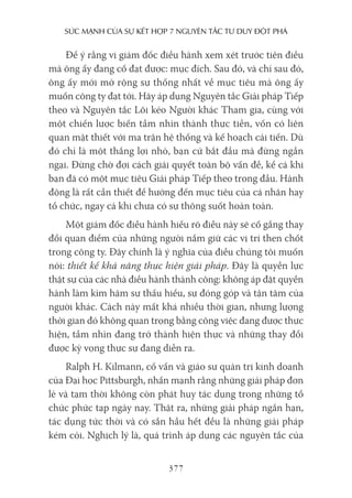 sức mạnh của sự kếT hợp 7 nguyên Tắc Tư duy ĐộT phá
377
Để ý rằng vị giám đốc điều hành xem xét trước tiên điều
mà ông ấy đang cố đạt được: mục đích. Sau đó, và chỉ sau đó,
ông ấy mới mở rộng sự thống nhất về mục tiêu mà ông ấy
muốn công ty đạt tới. Hãy áp dụng Nguyên tắc Giải pháp Tiếp
theo và Nguyên tắc Lôi kéo Người khác Tham gia, cùng với
một chiến lược biến tầm nhìn thành thực tiễn, vốn có liên
quan mật thiết với ma trận hệ thống và kế hoạch cải tiến. Dù
đó chỉ là một thắng lợi nhỏ, bạn cứ bắt đầu mà đừng ngần
ngại. Đừng chờ đợi cách giải quyết toàn bộ vấn đề, kể cả khi
bạn đã có một mục tiêu Giải pháp Tiếp theo trong đầu. Hành
động là rất cần thiết để hướng đến mục tiêu của cá nhân hay
tổ chức, ngay cả khi chưa có sự thông suốt hoàn toàn.
Một giám đốc điều hành hiểu rõ điều này sẽ cố gắng thay
đổi quan điểm của những người nắm giữ các vị trí then chốt
trong công ty. Đây chính là ý nghĩa của điều chúng tôi muốn
nói: thiết kế khả năng thực hiện giải pháp. Đây là quyền lực
thật sự của các nhà điều hành thành công: không áp đặt quyền
hành làm kìm hãm sự thấu hiểu, sự đóng góp và tận tâm của
người khác. Cách này mất khá nhiều thời gian, nhưng lượng
thời gian đó không quan trọng bằng công việc đang được thực
hiện, tầm nhìn đang trở thành hiện thực và những thay đổi
được kỳ vọng thực sự đang diễn ra.
Ralph H. Kilmann, cố vấn và giáo sư quản trị kinh doanh
của Đại học Pittsburgh, nhấn mạnh rằng những giải pháp đơn
lẻ và tạm thời không còn phát huy tác dụng trong những tổ
chức phức tạp ngày nay. Thật ra, những giải pháp ngắn hạn,
tác dụng tức thời và có sẵn hầu hết đều là những giải pháp
kém cỏi. Nghịch lý là, quá trình áp dụng các nguyên tắc của
 