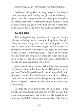 sức mạnh của sự kếT hợp 7 nguyên Tắc Tư duy ĐộT phá
379
Đó là tất cả những điểm cần lưu ý trong việc thực hiện và
lặp đi lặp lại quy trình Tư duy Đột phá – điều đó không có
nghĩa là bạn sẽ tự động đưa mình đến sự đột phá, nhưng ít ra
nó sẽ mang lại cho bạn ít nhất một phương án mà bạn đã không
sử dụng. Những giải pháp có thể thay thế này rất thiết yếu.
Thực ra, nó có thể tạo ra sự đột phá mà bạn đang tìm kiếm.
Sự sẵn sàng
Tiểu sử và quy tắc ứng xử của bản thân cũng như của công
ty bạn sẽ ảnh hưởng đến sự sẵn sàng áp dụng Tư duy Đột phá.
Chẳng hạn một số công ty, tổ chức hạn chế ủy quyền cho cấp
dưới, cơ cấu tổ chức phân chia rõ rệt, giao lưu hạn chế giữa các
phòng ban, chính sách lao động chặt chẽ (nghỉ ốm, huấn luyện
và đào tạo, nghỉ làm thường xuyên)… Bất kỳ dự án cá nhân
hoặc đội nhóm nào cũng có một thời điểm thuận tiện để giới
thiệu Tư duy Đột phá vào trong tổ chức với các chính sách ít
hà khắc liên quan đến những yếu tố trên.
Vì mức độ sẵn sàng giữa các tổ chức khác nhau, nên một
cách khác để bắt đầu thực hành Tư duy Đột phá là xem việc
giới thiệu Tư duy Đột phá là một dự án nhỏ trong chính dự án
lớn của tổ chức. Có thể thành lập một nhóm, thậm chí không
chính thức, để truyền đạt Tư duy Đột phá trong tổ chức. Mục
đích và Giải pháp Tiếp theo cần được xác định rõ và cuối cùng
là hành động.
Các biện pháp bao gồm từ việc tự bạn áp dụng Tư duy
Đột phá vào những dự án của riêng bạn cho đến một quy định
trong chính sách công ty rằng Tư duy Đột phá là cách để giải
quyết mọi vấn đề (kể cả những phương án khác có thể được sử
 