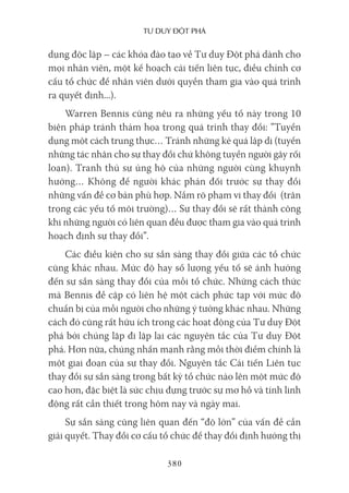 Tư duy ĐộT phá
380
dụng độc lập – các khóa đào tạo về Tư duy Đột phá dành cho
mọi nhân viên, một kế hoạch cải tiến liên tục, điều chỉnh cơ
cấu tổ chức để nhân viên dưới quyền tham gia vào quá trình
ra quyết định...).
Warren Bennis cũng nêu ra những yếu tố này trong 10
biện pháp tránh thảm họa trong quá trình thay đổi: ”Tuyển
dụng một cách trung thực… Tránh những kẻ quá lập dị (tuyển
những tác nhân cho sự thay đổi chứ không tuyển người gây rối
loạn). Tranh thủ sự ủng hộ của những người cùng khuynh
hướng… Không để người khác phản đối trước sự thay đổi
những vấn đề cơ bản phù hợp. Nắm rõ phạm vi thay đổi (trân
trọng các yếu tố môi trường)… Sự thay đổi sẽ rất thành công
khi những người có liên quan đều được tham gia vào quá trình
hoạch định sự thay đổi”.
Các điều kiện cho sự sẵn sàng thay đổi giữa các tổ chức
cũng khác nhau. Mức độ hay số lượng yếu tố sẽ ảnh hưởng
đến sự sẵn sàng thay đổi của mỗi tổ chức. Những cách thức
mà Bennis đề cập có liên hệ một cách phức tạp với mức độ
chuẩn bị của mỗi người cho những ý tưởng khác nhau. Những
cách đó cũng rất hữu ích trong các hoạt động của Tư duy Đột
phá bởi chúng lặp đi lặp lại các nguyên tắc của Tư duy Đột
phá. Hơn nữa, chúng nhấn mạnh rằng mỗi thời điểm chính là
một giai đoạn của sự thay đổi. Nguyên tắc Cải tiến Liên tục
thay đổi sự sẵn sàng trong bất kỳ tổ chức nào lên một mức độ
cao hơn, đặc biệt là sức chịu đựng trước sự mơ hồ và tính linh
động rất cần thiết trong hôm nay và ngày mai.
Sự sẵn sàng cũng liên quan đến “độ lớn” của vấn đề cần
giải quyết. Thay đổi cơ cấu tổ chức để thay đổi định hướng thị
 