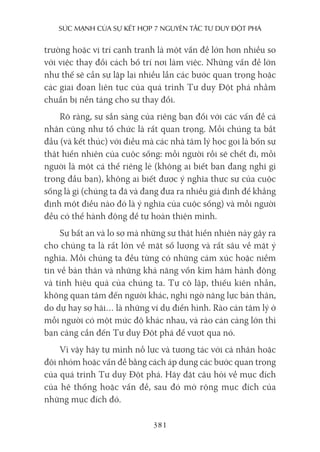 sức mạnh của sự kếT hợp 7 nguyên Tắc Tư duy ĐộT phá
381
trường hoặc vị trí cạnh tranh là một vấn đề lớn hơn nhiều so
với việc thay đổi cách bố trí nơi làm việc. Những vấn đề lớn
như thế sẽ cần sự lặp lại nhiều lần các bước quan trọng hoặc
các giai đoạn liên tục của quá trình Tư duy Đột phá nhằm
chuẩn bị nền tảng cho sự thay đổi.
Rõ ràng, sự sẵn sàng của riêng bạn đối với các vấn đề cá
nhân cũng như tổ chức là rất quan trọng. Mỗi chúng ta bắt
đầu (và kết thúc) với điều mà các nhà tâm lý học gọi là bốn sự
thật hiển nhiên của cuộc sống: mỗi người rồi sẽ chết đi, mỗi
người là một cá thể riêng lẻ (không ai biết bạn đang nghĩ gì
trong đầu bạn), không ai biết được ý nghĩa thực sự của cuộc
sống là gì (chúng ta đã và đang đưa ra nhiều giả định để khẳng
định một điều nào đó là ý nghĩa của cuộc sống) và mỗi người
đều có thể hành động để tự hoàn thiện mình.
Sự bất an và lo sợ mà những sự thật hiển nhiên này gây ra
cho chúng ta là rất lớn về mặt số lượng và rất sâu về mặt ý
nghĩa. Mỗi chúng ta đều từng có những cảm xúc hoặc niềm
tin về bản thân và những khả năng vốn kìm hãm hành động
và tính hiệu quả của chúng ta. Tự cô lập, thiếu kiên nhẫn,
không quan tâm đến người khác, nghi ngờ năng lực bản thân,
do dự hay sợ hãi… là những ví dụ điển hình. Rào cản tâm lý ở
mỗi người có một mức độ khác nhau, và rào cản càng lớn thì
bạn càng cần đến Tư duy Đột phá để vượt qua nó.
Vì vậy hãy tự mình nỗ lực và tương tác với cá nhân hoặc
đội nhóm hoặc vấn đề bằng cách áp dụng các bước quan trọng
của quá trình Tư duy Đột phá. Hãy đặt câu hỏi về mục đích
của hệ thống hoặc vấn đề, sau đó mở rộng mục đích của
những mục đích đó.
 