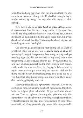 vấn Đề kéo Theo vấn Đề
39
phải đối diện hàng ngày, bao gồm các nhu cầu thiết yếu như
ăn, mặc, ở, bên cạnh những vấn đề nhỏ khác từ ngón tay bị
nhiễm trùng, kỹ năng làm việc cho đến nguy cơ thất
nghiệp...
Tiếp theo là vấn đề về điều hành và giám sát (operation
& supervision). Một lần nữa, chúng ta đều có liên quan đến
vấn đề này bằng cách này hay cách khác. Chẳng hạn, cha mẹ
điều hành và giám sát một hệ thống gọi là gia đình. Sinh viên
điều hành kế hoạch học tập. Thị trưởng điều hành và giám sát
hoạt động của một thành phố…
Các chuyên gia còn tổng hợp một trường vấn đề (field of
problem) rộng lớn và đặt tên là hoạch định và thiết kế
(planning & design), bao gồm các hoạt động từ sáng tạo logo
trên hộp ngũ cốc, đến các đề xuất tái xây dựng thành phố
trong tương lai. Rõ ràng, các chuyên gia – kỹ sư, kiến trúc sư,
nhà thiết kế, nhà quy hoạch đô thị, chiến lược gia kinh doanh,
và thậm chí bác sĩ và đại diện của công ty du lịch – chính là
người tham gia vào quá trình sáng tạo hoặc cải cách các hệ
thống hoặc kế hoạch. Điểm chung trong hoạt động của họ là
vận dụng khả năng tưởng tượng, tầm nhìn và sự khéo léo để
đưa ra những giải pháp vượt trội.
Một vấn đề lớn khác là nghiên cứu (research). Không chỉ
các học giả mới có khả năng tiến hành nghiên cứu, tổng hợp,
hoặc thu thập và phân tích dữ liệu để giải quyết một vấn đề
nào đó. Thực ra, nghiên cứu cũng đơn giản như việc thử
nghiệm một loại phân bón mới trên đồng ruộng hoặc tìm hiểu
về loại thức ăn mà bạn bị dị ứng. Nghiên cứu là nỗ lực để thỏa
mãn sự tò mò về nguyên nhân gây ra một hiện tượng nào đó.
 