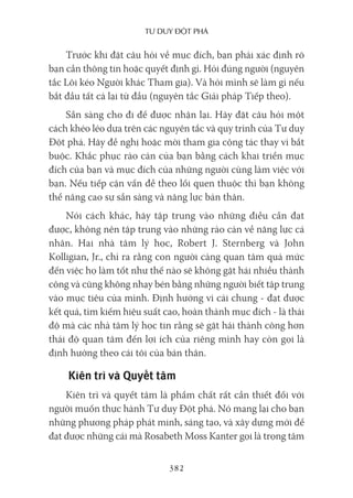 Tư duy ĐộT phá
382
Trước khi đặt câu hỏi về mục đích, bạn phải xác định rõ
bạn cần thông tin hoặc quyết định gì. Hỏi đúng người (nguyên
tắc Lôi kéo Người khác Tham gia). Và hỏi mình sẽ làm gì nếu
bắt đầu tất cả lại từ đầu (nguyên tắc Giải pháp Tiếp theo).
Sẵn sàng cho đi để được nhận lại. Hãy đặt câu hỏi một
cách khéo léo dựa trên các nguyên tắc và quy trình của Tư duy
Đột phá. Hãy đề nghị hoặc mời tham gia cộng tác thay vì bắt
buộc. Khắc phục rào cản của bạn bằng cách khai triển mục
đích của bạn và mục đích của những người cùng làm việc với
bạn. Nếu tiếp cận vấn đề theo lối quen thuộc thì bạn không
thể nâng cao sự sẵn sàng và năng lực bản thân.
Nói cách khác, hãy tập trung vào những điều cần đạt
được, không nên tập trung vào những rào cản về năng lực cá
nhân. Hai nhà tâm lý học, Robert J. Sternberg và John
Kolligian, Jr., chỉ ra rằng con người càng quan tâm quá mức
đến việc họ làm tốt như thế nào sẽ không gặt hái nhiều thành
công và cũng không nhạy bén bằng những người biết tập trung
vào mục tiêu của mình. Định hướng vì cái chung - đạt được
kết quả, tìm kiếm hiệu suất cao, hoàn thành mục đích - là thái
độ mà các nhà tâm lý học tin rằng sẽ gặt hái thành công hơn
thái độ quan tâm đến lợi ích của riêng mình hay còn gọi là
định hướng theo cái tôi của bản thân.
Kiên trì và Quyết tâm
Kiên trì và quyết tâm là phẩm chất rất cần thiết đối với
người muốn thực hành Tư duy Đột phá. Nó mang lại cho bạn
những phương pháp phát minh, sáng tạo, và xây dựng mới để
đạt được những cái mà Rosabeth Moss Kanter gọi là trọng tâm
 