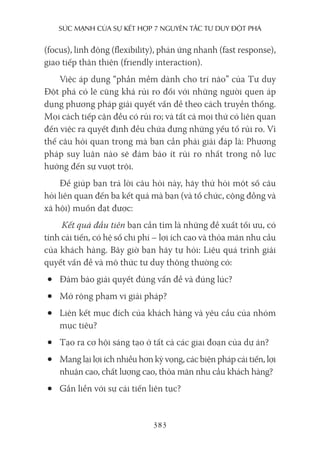 sức mạnh của sự kếT hợp 7 nguyên Tắc Tư duy ĐộT phá
383
(focus), linh động (flexibility), phản ứng nhanh (fast response),
giao tiếp thân thiện (friendly interaction).
Việc áp dụng “phần mềm dành cho trí não” của Tư duy
Đột phá có lẽ cũng khá rủi ro đối với những người quen áp
dụng phương pháp giải quyết vấn đề theo cách truyền thống.
Mọi cách tiếp cận đều có rủi ro; và tất cả mọi thứ có liên quan
đến việc ra quyết định đều chứa đựng những yếu tố rủi ro. Vì
thế câu hỏi quan trọng mà bạn cần phải giải đáp là: Phương
pháp suy luận nào sẽ đảm bảo ít rủi ro nhất trong nỗ lực
hướng đến sự vượt trội.
Để giúp bạn trả lời câu hỏi này, hãy thử hỏi một số câu
hỏi liên quan đến ba kết quả mà bạn (và tổ chức, cộng đồng và
xã hội) muốn đạt được:
Kết quả đầu tiên bạn cần tìm là những đề xuất tối ưu, có
tính cải tiến, có hệ số chi phí – lợi ích cao và thỏa mãn nhu cầu
của khách hàng. Bây giờ bạn hãy tự hỏi: Liệu quá trình giải
quyết vấn đề và mô thức tư duy thông thường có:
• Đảm bảo giải quyết đúng vấn đề và đúng lúc?
• Mở rộng phạm vi giải pháp?
• Liên kết mục đích của khách hàng và yêu cầu của nhóm
mục tiêu?
• Tạo ra cơ hội sáng tạo ở tất cả các giai đoạn của dự án?
• Mang lại lợi ích nhiều hơn kỳ vọng, các biện pháp cải tiến, lợi
nhuận cao, chất lượng cao, thỏa mãn nhu cầu khách hàng?
• Gắn liền với sự cải tiến liên tục?
 