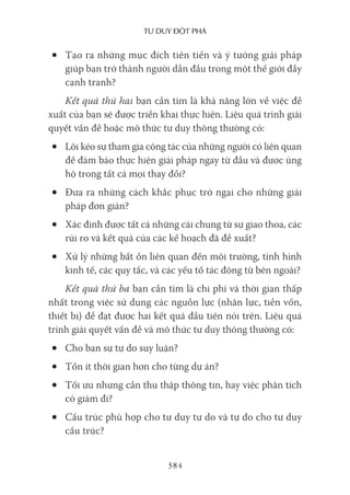 Tư duy ĐộT phá
384
• Tạo ra những mục đích tiên tiến và ý tưởng giải pháp
giúp bạn trở thành người dẫn đầu trong một thế giới đầy
cạnh tranh?
Kết quả thứ hai bạn cần tìm là khả năng lớn về việc đề
xuất của bạn sẽ được triển khai thực hiện. Liệu quá trình giải
quyết vấn đề hoặc mô thức tư duy thông thường có:
• Lôi kéo sự tham gia cộng tác của những người có liên quan
để đảm bảo thực hiện giải pháp ngay từ đầu và được ủng
hộ trong tất cả mọi thay đổi?
• Đưa ra những cách khắc phục trở ngại cho những giải
pháp đơn giản?
• Xác định được tất cả những cái chung từ sự giao thoa, các
rủi ro và kết quả của các kế hoạch đã đề xuất?
• Xử lý những bất ổn liên quan đến môi trường, tình hình
kinh tế, các quy tắc, và các yếu tố tác động từ bên ngoài?
Kết quả thứ ba bạn cần tìm là chi phí và thời gian thấp
nhất trong việc sử dụng các nguồn lực (nhân lực, tiền vốn,
thiết bị) để đạt được hai kết quả đầu tiên nói trên. Liệu quá
trình giải quyết vấn đề và mô thức tư duy thông thường có:
• Cho bạn sự tự do suy luận?
• Tốn ít thời gian hơn cho từng dự án?
• Tối ưu nhưng cần thu thập thông tin, hay việc phân tích
có giảm đi?
• Cấu trúc phù hợp cho tư duy tự do và tự do cho tư duy
cấu trúc?
 