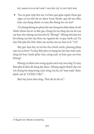 sức mạnh của sự kếT hợp 7 nguyên Tắc Tư duy ĐộT phá
385
• Tạo sự giao tiếp liên tục và hiệu quả giữa người tham gia
ngay cả sau khi dự án được hoàn thành, qua đó tạo điều
kiện xây dựng nhóm và trao đổi thông tin cởi mở?
Từ những thông tin phản hồi mà chúng tôi nhận được từ rất
nhiều nhóm dự án và độc giả, chúng tôi tin rằng câu trả lời của
các bạn cho những câu hỏi trên là “Không!”. Nhưng nếu bạn trả
lời những câu hỏi này theo các nguyên tắc và quy trình của Tư
duy Đột phá thì chắc chắn câu trả lời của các bạn sẽ là “ Có!”
Bây giờ, bạn hãy tự trả lời cho chính mình, phương pháp
nào rủi ro hơn? Tư duy Đột phá có mang lại cho bạn một cuộc
sống tốt hơn, hạnh phúc hơn, năng suất và hiệu quả cao hơn
không?
Không có điểm nào trong quyển sách này nói rằng Tư duy
Đột phá là điều dễ dàng đạt được. Những người thành đạt nói
với chúng tôi rằng trong cuộc sống của họ, từ “may mắn” được
đánh vần là “CÔNG VIỆC”.
Bạn hãy luôn nhớ rằng: Thái độ là tất cả(*)
.
(*) Nguyên văn: Attitude is everything.
 