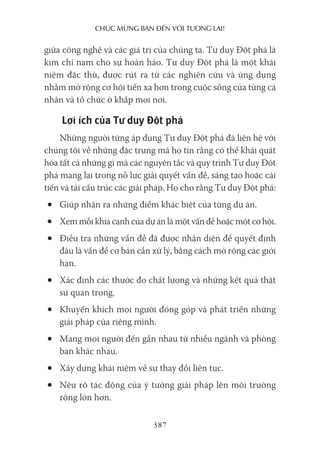 chúc mừng bạn Đến với Tương lai!
387
giữa công nghệ và các giá trị của chúng ta. Tư duy Đột phá là
kim chỉ nam cho sự hoàn hảo. Tư duy Đột phá là một khái
niệm đặc thù, được rút ra từ các nghiên cứu và ứng dụng
nhằm mở rộng cơ hội tiến xa hơn trong cuộc sống của từng cá
nhân và tổ chức ở khắp mọi nơi.
Lợi ích của Tư duy Đột phá
Những người từng áp dụng Tư duy Đột phá đã liên hệ với
chúng tôi về những đặc trưng mà họ tin rằng có thể khái quát
hóa tất cả những gì mà các nguyên tắc và quy trình Tư duy Đột
phá mang lại trong nỗ lực giải quyết vấn đề, sáng tạo hoặc cải
tiến và tái cấu trúc các giải pháp. Họ cho rằng Tư duy Đột phá:
• Giúp nhận ra những điểm khác biệt của từng dự án.
• Xem mỗi khía cạnh của dự án là một vấn đề hoặc một cơ hội.
• Điều tra những vấn đề đã được nhận diện để quyết định
đâu là vấn đề cơ bản cần xử lý, bằng cách mở rộng các giới
hạn.
• Xác định các thước đo chất lượng và những kết quả thật
sự quan trọng.
• Khuyến khích mọi người đóng góp và phát triển những
giải pháp của riêng mình.
• Mang mọi người đến gần nhau từ nhiều ngành và phòng
ban khác nhau.
• Xây dựng khái niệm về sự thay đổi liên tục.
• Nêu rõ tác động của ý tưởng giải pháp lên môi trường
rộng lớn hơn.
 
