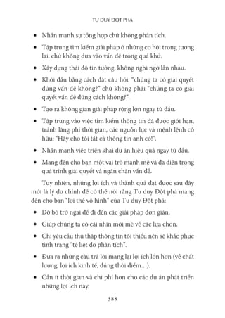 Tư duy ĐộT phá
388
• Nhấn mạnh sự tổng hợp chứ không phân tích.
• Tập trung tìm kiếm giải pháp ở những cơ hội trong tương
lai, chứ không dựa vào vấn đề trong quá khứ.
• Xây dựng thái độ tin tưởng, không nghi ngờ lẫn nhau.
• Khởi đầu bằng cách đặt câu hỏi: “chúng ta có giải quyết
đúng vấn đề không?” chứ không phải “chúng ta có giải
quyết vấn đề đúng cách không?”.
• Tạo ra không gian giải pháp rộng lớn ngay từ đầu.
• Tập trung vào việc tìm kiếm thông tin đã được giới hạn,
tránh lãng phí thời gian, các nguồn lực và mệnh lệnh cố
hữu: “Hãy cho tôi tất cả thông tin anh có!”.
• Nhấn mạnh việc triển khai dự án hiệu quả ngay từ đầu.
• Mang đến cho bạn một vai trò mạnh mẽ và đa diện trong
quá trình giải quyết và ngăn chặn vấn đề.
Tuy nhiên, những lợi ích và thành quả đạt được sau đây
mới là lý do chính để có thể nói rằng Tư duy Đột phá mang
đến cho bạn “lợi thế vô hình” của Tư duy Đột phá:
• Dỡ bỏ trở ngại để đi đến các giải pháp đơn giản.
• Giúp chúng ta có cái nhìn mới mẻ về các lựa chọn.
• Chỉ yêu cầu thu thập thông tin tối thiểu nên sẽ khắc phục
tình trạng “tê liệt do phân tích”.
• Đưa ra những câu trả lời mang lại lợi ích lớn hơn (về chất
lượng, lợi ích kinh tế, đúng thời điểm…).
• Cần ít thời gian và chi phí hơn cho các dự án phát triển
những lợi ích này.
 